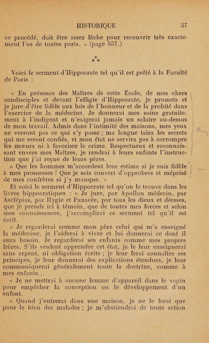 ce procédé, doit être assez lâche pour recouvrir très exacte¬ ment Tos de toutes parts. » (page 557.) * ★ ~k Voici le serment d’Hippocrate tel qu’il est prêté à la Faculté de Paris : a En présence des Maîtres de cette École, de mes chers condisciples et devant l’effigie d’Hippocrate, je promets et je jure d’être fidèle aux lois de l’honneur et de la probité dans l’exercice de la médecine. Je donnerai mes soins gratuite¬ ment à l’indigent et n’exigerai jamais un salaire au-dessus de mon travail. Admis dans l’intimité des maisons, mes yeux ne verront pas ce qui s’y passe ; ma langue taira les secrets qui me seront confiés, et mon état ne servira pas à corrompre les mœurs ni h favoriser le crime. Respectueux et reconnais¬ sant envers mes Maîtres, je rendrai à leurs enfants l’instruc¬ tion que j’ai reçue de leurs pères. « Que les hommes m’accordent leur estime si je suis fidèle à mes promesses î Que je sois couvert d’opprobres et méprisé de mes confrères si j’y manque. » Et voici le serment d’Hippocrate tel qu’on le trouve dans les livres hippocratiques : « Je jure, par Apollon médecin, par Asclépias, par Hygie et Panacée, par tous les dieux et déesses, que je prends ici à témoin, que de toutes mes forces et selon mes connaissances, j’accomplirai ce serment tel qu’il est écrit. « Je regarderai comme mon père celui qui m’a enseigné la médecine, je l’aiderai à vivre et lui donnerai ce dont il aura besoin. Je regarderai ses enfants comme mes propres frères. S’ils veulent apprendre cet état, je le leur enseignerai sans argent, ni obligation écrite ; je leur ferai connaître ses principes, je leur donnerai des explications étendues, je leur communiquerai généralement toute la doctrine, comme à mes enfants... « Je ne mettrai à aucune femme d’appareil dans le vagin pour empêcher la conception ou le développement d’un enfant. « Quand j’entrerai dans une maison, je ne le ferai que pour le bien des malades ; je m’abstiendrai de toute action