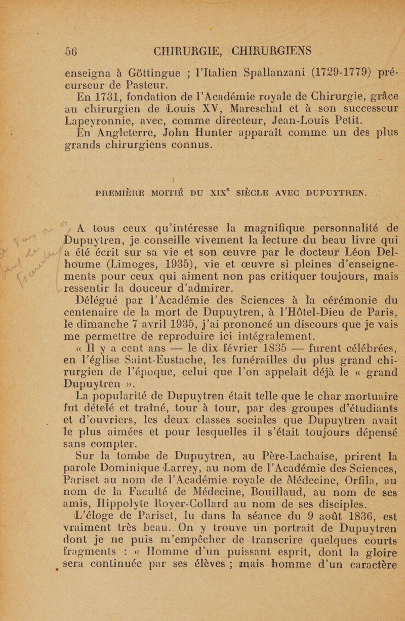 enseigna à Gottingue ; l’Italien Spallanzani (1729-1779) pré¬ curseur de Pasteur. En 1731, fondation de l’Académie royale de Chirurgie, grâce au chirurgien de Louis XV, Mareschal et à son successeur Lapeyronnie, avec, comme directeur, Jean-Louis Petit. En Angleterre, John Hunier apparaît comme un des plus grands chirurgiens connus. PREMIÈRE MOITIÉ DU XIXe SIECLE AVEC DUPUYTREN. A tous ceux qu’intéresse la magnifique personnalité de Dupuytren, je conseille vivement la lecture du beau livre qui a été écrit sur sa vie et son oeuvre par le docteur Léon Del- houme (Limoges, 1935), vie et œuvre si pleines d’enseigne¬ ments pour ceux qui aiment non pas critiquer toujours, mais ressentir la douceur d’admirer. Délégué par l’Académie des Sciences à la cérémonie du centenaire de la mort de Dupuytren, à l’Hôtel-Dieu de Paris, le dimanche 7 avril 1935, j’ai prononcé un discours que je vais me permettre de reproduire ici intégralement. « Il y a cent ans — le dix février 1835 — furent célébrées, en l’église Saint-Eustache, les funérailles du plus grand chi¬ rurgien de l’époque, celui que l’on appelait déjà le « grand Dupuytren ». La popularité de Dupuytren était telle que le char mortuaire fut dételé et traîné, tour à tour, par des groupes d’étudiants et d’ouvriers, les deux classes sociales que Dupuytren avait le plus aimées et pour lesquelles il s’était toujours dépensé sans compter. Sur la tombe de Dupuytren, au Père-Lachaise, prirent la parole Dominique Larrey, au nom de l’Académie des Sciences, Pariset au nom de l’Académie royale de Médecine, Orfila, au nom de la Faculté de Médecine, Bouillaud, au nom de ses amis, Ilippolyte Royer-Collard au nom de ses disciples. L’éloge de Pariset, lu dans la séance du 9 août 1836, est vraiment très beau. On y trouve un portrait de Dupuytren dont je ne puis m’empêcher de transcrire quelques courts fragments : « Homme d’un puissant esprit, dont la gloire t sera continuée par ses élèves ; mais homme d’un caractère