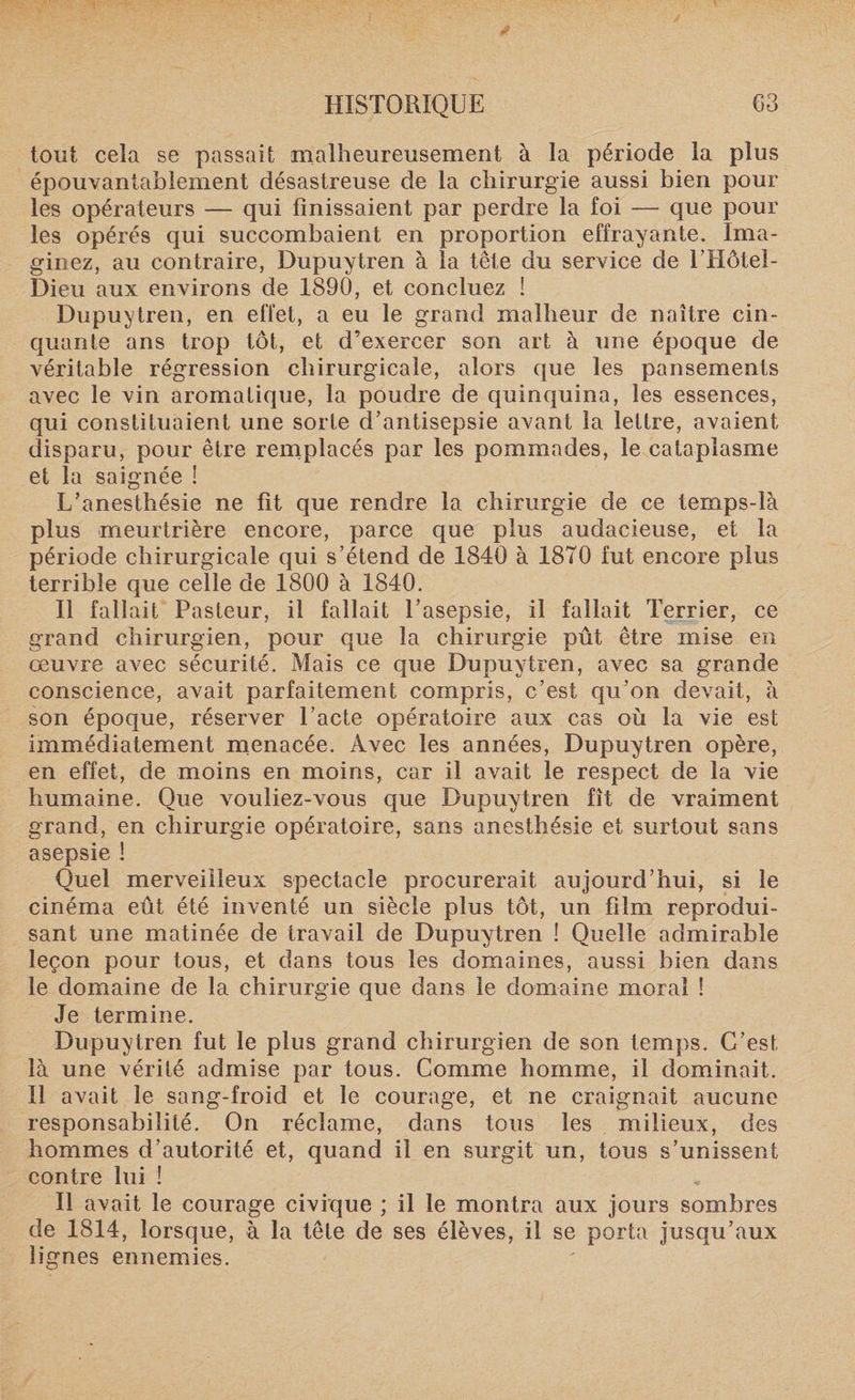 tout cela se passait malheureusement à la période la plus épouvantablement désastreuse de la chirurgie aussi bien pour les opérateurs — qui finissaient par perdre la foi — que pour les opérés qui succombaient en proportion effrayante. Ima¬ ginez, au contraire, Dupuytren à la tête du service de l’Hôtel- Dieu aux environs de 1890, et concluez ! Dupuytren, en effet, a eu le grand malheur de naître cin¬ quante ans trop tôt, et d’exercer son art à une époque de véritable régression chirurgicale, alors que les pansements avec le vin aromatique, la poudre de quinquina, les essences, qui constituaient une sorte d’antisepsie avant la lettre, avaient disparu, pour être remplacés par les pommades, le cataplasme et la saignée ! L’anesthésie ne fit que rendre la chirurgie de ce temps-là plus meurtrière encore, parce que plus audacieuse, et la période chirurgicale qui s’étend de 1840 à 1870 fut encore plus terrible que celle de 1800 à 1840. Il fallait Pasteur, il fallait l’asepsie, il fallait Terrier, ce grand chirurgien, pour que la chirurgie pût être mise en œuvre avec sécurité. Mais ce que Dupuytren, avec sa grande conscience, avait parfaitement compris, c’est qu’on devait, à son époque, réserver l’acte opératoire aux cas où la vie est immédiatement menacée. Avec les années, Dupuytren opère, en effet, de moins en moins, car il avait le respect de la vie humaine. Que vouliez-vous que Dupuytren fît de vraiment grand, en chirurgie opératoire, sans anesthésie et surtout sans asepsie ! Quel merveilleux spectacle procurerait aujourd’hui, si le cinéma eût été inventé un siècle plus tôt, un film reprodui¬ sant une matinée de travail de Dupuytren ! Quelle admirable leçon pour tous, et dans tous les domaines, aussi bien dans le domaine de la chirurgie que dans le domaine moral ! Je termine. Dupuytren fut le plus grand chirurgien de son temps. C’est là une vérité admise par tous. Comme homme, il dominait. Il avait le sang-froid et le courage, et ne craignait aucune responsabilité. On réclame, dans tous les milieux, des hommes d’autorité et, quand il en surgit un, tous s’unissent contre lui ! Il avait le courage civique ; il le montra aux jours sombres de 1814, lorsque, à la tête de ses élèves, il se porta jusqu’aux lignes ennemies.