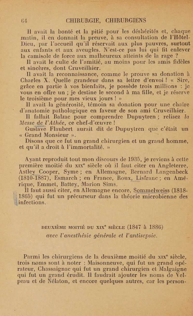 Il avait la bonté et la pitié pour les déshérités et, chaque matin, il en donnait la preuve, à sa consultation de l’Hôtel- Dieu, par l’accueil qu’il réservait aux plus pauvres, surtout aux enfants et aux aveugles. N’est-ce pas lui qui fit enlever la camisole de force aux malheureux atteints de la rage ? Il avait le culte de l’amitié, au moins pour les amis fidèles et sincères, dont Cruveilhier. Il avait la reconnaissance, comme le prouve sa donation à Charles X. Quelle grandeur dans sa lettre d’envoi ! (t Sire, grâce en partie à vos 'bienfaits, je possède trois millions : je vous en offre un ; je destine le second à ma fille, et je réserve le troisième pour mes vieux jours ! » 11 avait la générosité, témoin sa donation pour une chaire d’anatomie pathologique en faveur de son ami Cruveilhier. Il fallait Balzac pour comprendre Dupuytren ; relisez la Messe de VAthée, ce chef-d’œuvre ! Gustave Flaubert aurait dit de Dupuytren que c’était un « Grand Monsieur ». Disons que ce fut un grand chirurgien et un grand homme, et qu’il a droit à l’immortalité. » Ayant reproduit tout mon discours de 1935, je reviens à cette première moitié du xixe siècle où il faut citer en Angleterre, Astley Cooper, Syme ; en Allemagne, Bernard Langenheck (1810-1887), Esmarch ; en France, Roux, Lisfranc ; en Amé¬ rique, Emmet, Rattey, Marion Sims. Il faut aussi citer, en Allemagne encore, Sommelweiss (1818- 1865) qui fut un précurseur dans la théorie microbienne des infections. DEUXIÈME MOITIÉ DU XIXe SIÈCLE (1847 à 1886) avec Vanesthésie générale et Vantisepsie. Parmi les chirurgiens de la deuxième moitié du xixe siècle, trois noms sont à noter : Maisonneuve, qui fut un grand opé¬ rateur, Chassaignac qui fut un grand chirurgien et Malgaigne qui fut un grand érudit. Il faudrait ajouter les noms de Vel¬ peau et de Nélaton, et encore quelques autres, car les person-