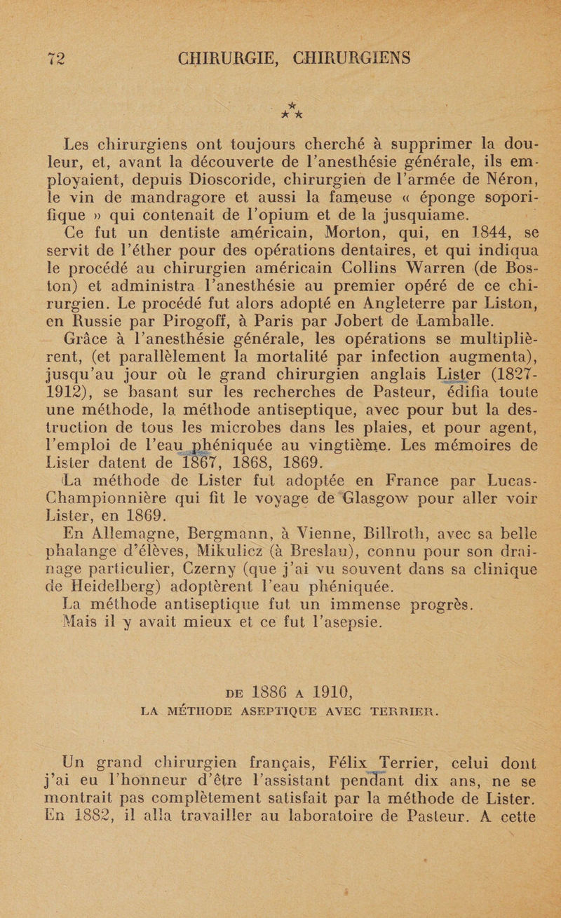 * * * Les chirurgiens ont toujours cherché à supprimer la dou¬ leur, et, avant la découverte de l’anesthésie générale, ils em¬ ployaient, depuis Dioscoride, chirurgien de l’armée de Néron, le vin de mandragore et aussi la fameuse « éponge sopori¬ fique » qui contenait de l’opium et de la jusquiame. Ce fut un dentiste américain, Morton, qui, en 1844, se servit de l’éther pour des opérations dentaires, et qui indiqua le procédé au chirurgien américain Collins Warren (de Bos~ ton) et administra l’anesthésie au premier opéré de ce chi¬ rurgien. Le procédé fut alors adopté en Angleterre par Liston, en Russie par Pirogoff, à Paris par Jobert de Lamballe. Grâce à l’anesthésie générale, les opérations se multipliè¬ rent, (et parallèlement la mortalité par infection augmenta), jusqu’au jour où le grand chirurgien anglais Lister (1827- 1912), se basant sur les recherches de Pasteur, édifia toute une méthode, la méthode antiseptique, avec pour but la des¬ truction de tous les microbes dans les plaies, et pour agent, l’emploi de l’eau phéniquée au vingtième. Les mémoires de Lister datent de 1867, 1868, 1869. (La méthode de Lister fut adoptée en France par Lucas- Championnière qui fit le voyage de Glasgow pour aller voir Lister, en 1869. En Allemagne, Bergmann, à Vienne, Billroth, avec sa belle phalange d’élèves, Mikulicz (à Breslau), connu pour son drai¬ nage particulier, Czerny (que j’ai vu souvent dans sa clinique de Heidelberg) adoptèrent l’eau phéniquée. La méthode antiseptique fut un immense progrès. Mais il y avait mieux et ce fut l’asepsie. de 1886 a 1910, LA MÉTHODE ASEPTIQUE AVEC TERBIER. Un grand chirurgien français, Félix Terrier, celui dont j’ai eu l’honneur d’être l’assistant pendant dix ans, ne se montrait pas complètement satisfait par la méthode de Lister. En 1882, il alla travailler au laboratoire de Pasteur. A cette