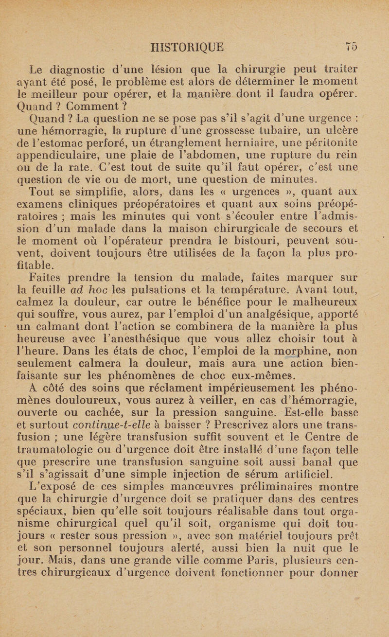 Le diagnostic d’une lésion que la chirurgie peut traiter ayant été posé, le problème est alors de déterminer le moment le meilleur pour opérer, et la manière dont il faudra opérer. Quand ? Comment ? Quand ? La question ne se pose pas s’il s’agit d’une urgence : une hémorragie, la rupture d’une grossesse tubaire, un ulcère de l’estomac perforé, un étranglement herniaire, une péritonite appendiculaire, une plaie de l’abdomen, une rupture du rein ou de la rate. C’est tout de suite qu’il faut opérer, c’est une question de vie ou de mort, une question de minutes. Tout se simplifie, alors, dans les « urgences », quant aux examens cliniques préopératoires et quant aux soins préopé¬ ratoires ; mais les minutes qui vont s’écouler entre l’admis¬ sion d’un malade dans la maison chirurgicale de secours et le moment où l’opérateur prendra le bistouri, peuvent sou¬ vent, doivent toujours être utilisées de la façon la plus pro¬ fitable. Faites prendre la tension du malade, faites marquer sur la feuille ad hoc les pulsations et la température. Avant tout, calmez la douleur, car outre le bénéfice pour le malheureux qui souffre, vous aurez, par l’emploi d’un analgésique, apporté un calmant dont l’action se combinera de la manière la plus heureuse avec l’anesthésique que vous allez choisir tout à l’heure. Dans les états de choc, l’emploi de la morphine, non seulement calmera la douleur, mais aura une action bien¬ faisante sur les phénomènes de choc eux-mêmes. A côté des soins que réclament impérieusement les phéno¬ mènes douloureux, vous aurez à veiller, en cas d’hémorragie, ouverte ou cachée, sur la pression sanguine. Est-elle basse et surtout continueA-elle à baisser ? Prescrivez alors une trans¬ fusion ; une légère transfusion suffît souvent et le Centre de traumatologie ou d’urgence doit être installé d’une façon telle que prescrire une transfusion sanguine soit aussi banal que s’il s’agissait d’une simple injection de sérum artificiel. L’exposé de ces simples manoeuvres préliminaires montre que la chirurgie d’urgence doit se pratiquer dans des centres spéciaux, bien qu’elle soit toujours réalisable dans tout orga¬ nisme chirurgical quel qu’il soit, organisme qui doit tou¬ jours « rester sous pression », avec son matériel toujours prêt et son personnel toujours alerté, aussi bien la nuit que le jour. Mais, dans une grande ville comme Paris, plusieurs cen¬ tres chirurgicaux d’urgence doivent fonctionner pour donner