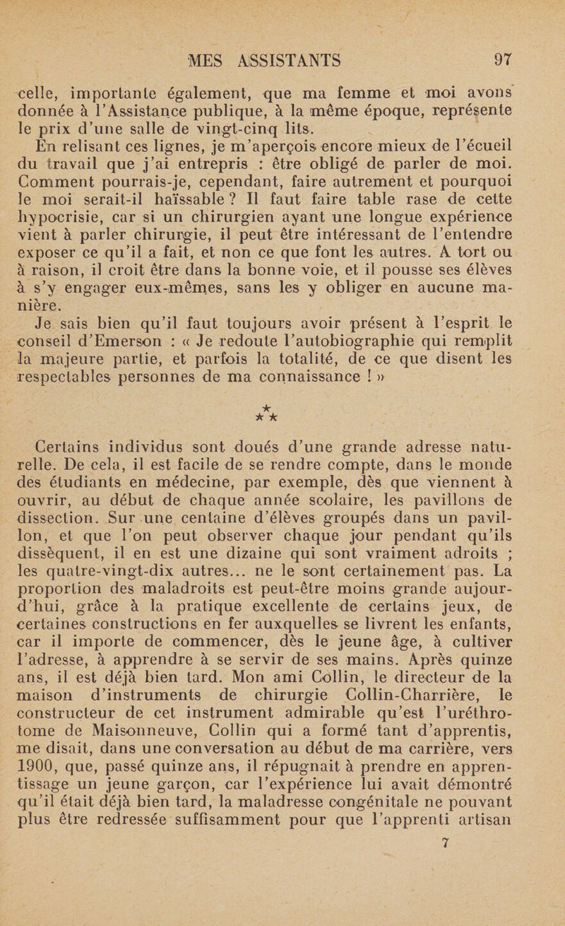 celle, importante également, que ma femme et moi avons donnée à T Assistance publique, à la même époque, représente le prix d’une salle de vingt-cinq lits. En relisant ces lignes, je m’aperçois encore mieux de l’écueil du travail que j’ai entrepris : être obligé de parler de moi. Comment pourrais-je, cependant, faire autrement et pourquoi le moi serait-il haïssable ? Il faut faire table rase de cette hypocrisie, car si un chirurgien ayant une longue expérience vient à parler chirurgie, il peut être intéressant de l’entendre exposer ce qu’il a fait, et non ce que font les autres. A tort ou à raison, il croit être dans la bonne voie, et il pousse ses élèves à s’y engager eux-mêmes, sans les y obliger en aucune ma¬ nière. Je sais bien qu’il faut toujours avoir présent à l’esprit le conseil d’Emerson : « Je redoute l’autobiographie qui remplit la majeure partie, et parfois la totalité, de ce que disent les respectables personnes de ma connaissance ! » * k k Certains individus sont doués d’une grande adresse natu¬ relle. De cela, il est facile de se rendre compte, dans le monde des étudiants en médecine, par exemple, dès que viennent à ouvrir, au début de chaque année scolaire, les pavillons de dissection. Sur une centaine d’élèves groupés dans un pavil¬ lon, et que l’on peut observer chaque jour pendant qu’ils dissèquent, il en est une dizaine qui sont vraiment adroits ; les quatre-vingt-dix autres... ne le sont certainement pas. La proportion des maladroits est peut-être moins grande aujour¬ d’hui, grâce à la pratique excellente de certains jeux, de certaines constructions en fer auxquelles se livrent les enfants, car il importe de commencer, dès le jeune âge, à cultiver l’adresse, à apprendre à se servir de ses mains. Après quinze ans, il est déjà bien tard. Mon ami Collin, le directeur de la maison d’instruments de chirurgie Collin-Charrière, le constructeur de cet instrument admirable qu’est l’uréthro- tome de Maisonneuve, Collin qui a formé tant d’apprentis, me disait, dans une conversation au début de ma carrière, vers 1900, que, passé quinze ans, il répugnait à prendre en appren¬ tissage un jeune garçon, car l’expérience lui avait démontré qu’il était déjà bien tard, la maladresse congénitale ne pouvant plus être redressée suffisamment pour que l’apprenti artisan 7
