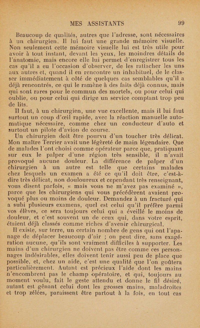Beaucoup de qualités, autres que l’adresse, sont nécessaires à un chirurgien. Il lui faut une grande mémoire visuelle. Non seulement celte mémoire visuelle lui est très utile pour avoir à tout instant, devant les yeux, les moindres détails de l’anatomie, mais encore elle lui permet d’enregistrer tous les cas qu’il a eu l’occasion d’observer, de les rattacher les uns aux autres et, quand il en rencontre un inhabituel, de le clas¬ ser immédiatement à côté de quelques cas semblables qu’il a déjà rencontrés, ce qui le ramène à des faits déjà connus, mais qui sont rares pour le commun des mortels, ou pour celui qui oublie, ou pour celui qui dirige un service comptant trop peu de lits. Il faut, à un chirurgien, une vue excellente, mais il lui faut surtout un coup d’œil rapide, avec la réaction manuelle auto¬ matique nécessaire, comme chez un conducteur d’auto et surtout un pilote d’avion de course. Un chirurgien doit être pourvu d’un toucher très délicat. Mon maître Terrier avait une légèreté de main légendaire. Que de malades l’ont choisi comme opérateur parce que, pratiquant sur eux le palper d’une région très sensible, il n’avait provoqué aucune douleur. La différence de palper d’un chirurgien à un autre est telle que certains malades chez lesquels un examen a été ce qu’il doit être, c’est-à- dire très délicat, non douloureux et cependant très renseignant, vous disent parfois, « mais vous ne m’avez pas examiné », parce que les chirurgiens qui vous précédèrent avaient pro¬ voqué plus ou moins de douleur. Demandez à un fracturé qui a subi plusieurs examens, quel est celui qu’il préfère parmi vos élèves, ce sera toujours celui qui a éveillé le moins de douleur, et c’est souvent un de ceux qui, dans votre esprit, étaient déjà classés comme riches d’avenir chirurgical. Il existe, sur terre, un certain nombre de gens qui ont l’apa¬ nage de déplacer beaucoup d’air ; on peut dire, sans exagé¬ ration aucune, qu’ils sont vraiment difficiles à supporter. Les mains d’un chirurgien ne doivent pas être comme ces person¬ nages indésirables, elles doivent tenir aussi peu de place que possible, et, chez un aide, c’est une qualité que l’on goûtera particulièrement. Autant est précieux l’aide dont les mains n’encombrent pas le champ opératoire, et qui, toujours au moment voulu, fait le geste attendu et donne le fil désiré, autant est gênant celui dont les grosses mains, maladroites et trop zélées, paraissent être partout à la fois, en tout cas
