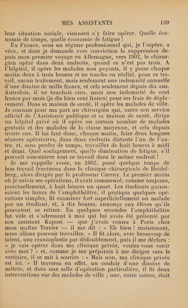 leur situation sociale, viennent s’y faire opérer. Quelle éco¬ nomie de temps, quelle économie de fatigue ! En France, sous un régime professionnel qui, je l’espère, a vécu, et dont je demande avec conviction la suppression de¬ puis mon premier voyage en Allemagne, vers 1902, le chirur¬ gien opère dans deux endroits, quand ce n’est pas trois. A l’hôpital, il opère les malades non payants, il y passe chaque matin deux à trois heures et ne touche en réalité, pour ce tra¬ vail, aucun traitement, mais seulement une indemnité annuelle d’une dizaine de mille francs, et cela seulement depuis dix ans. Autrefois, il ne touchait rien, mais une indemnité de cent francs par mois (je dis bien cent francs) pour ses frais de dépla¬ cement. Dans sa maison de santé, il opère les malades de ville. Je connais pour ma part un chirurgien qui, outre son service officiel de l’Assistance publique et sa maison de santé, dirige un hôpital privé où il opère un certain nombre de malades gratuits et des malades de la classe moyenne, et cela depuis trente ans. Il lui faut donc, chaque matin, faire deux longues séances opératoires, dans deux endroits distants l’un de l’au¬ tre, et, sans perdre de temps, travailler de huit heures à midi et demi. Quel soulagement, quelle diminution de fatigue, s’il pouvait concentrer tout ce travail dans le même endroit ! Je me rappelle avoir, en 1902, passé quelque temps de bon travail fructueux dans la clinique chirurgicale de Heidel¬ berg, alors dirigée par le professeur Czerny. Le premier matin où je suivis ses opérations, il avait commencé, comme toujours, ponctuellement, à huit heures un quart. Les étudiants garnis¬ saient les bancs de l’amphithéâtre, il pratiqua quelques opé¬ rations simples, fit examiner fort superficiellement un malade par un étudiant, et, à dix heures, annonça aux élèves qu’ils pouvaient se retirer. En quelques secondes l’amphithéâtre fut vide et s’adressant à moi qui lui avais été présenté par son assistant Kaposi — que j’avais connu à Paris chez mon maître Terrier — il me dit : « Eh bien ! maintenant, nous allons pouvoir travailler. » Il fît alors, avec beaucoup de talent, unç cranioplastie par dédoublement, puis il me déclara : « je vais opérer dans ma clinique privée, voulez-vous venir avec moi ? » et, comme je me préparais à me diriger vers le vestiaire, il se mit à sourire : « Mais non, ma clinique privée est ici. » Il traversa en effet, un couloir d’une dizaine de mètres, et dans une salle d’opération particulière, il fit deux interventions sur des malades de ville ; une, entre autres, était