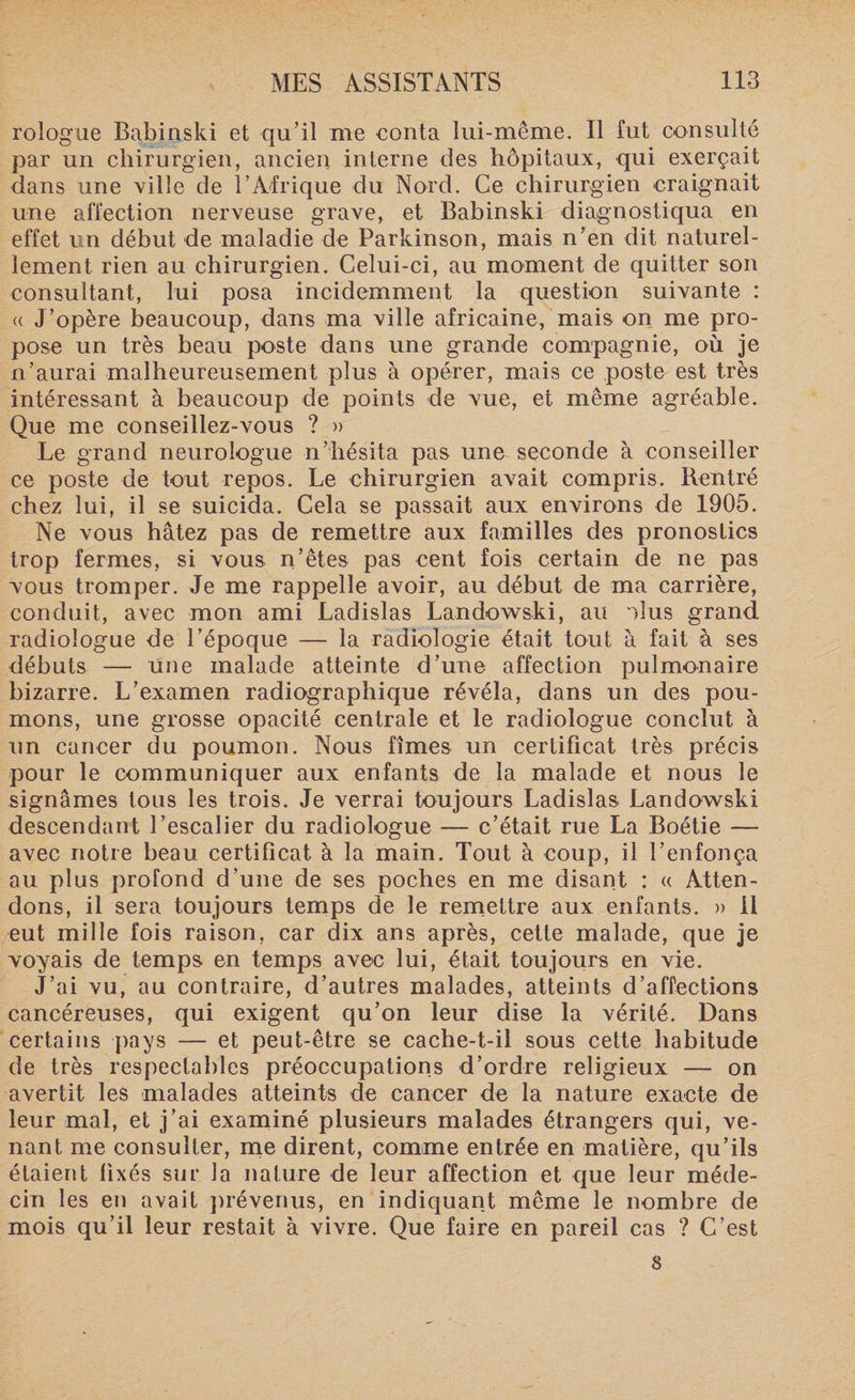 rologue Babinski et qu’il me conta lui-même. Il fut consulté par un chirurgien, ancien interne des hôpitaux, qui exerçait dans une vide de l’Afrique du Nord. Ce chirurgien craignait une affection nerveuse grave, et Babinski diagnostiqua en effet un début de maladie de Parkinson, mais n’en dit naturel¬ lement rien au chirurgien. Celui-ci, au moment de quitter son consultant, lui posa incidemment la question suivante : (( J’opère beaucoup, dans ma ville africaine, mais on me pro¬ pose un très beau poste dans une grande compagnie, où je n’aurai malheureusement plus à opérer, mais ce poste est très intéressant à beaucoup de points de vue, et même agréable. Que me conseillez-vous ? » Le grand neurologue n’hésita pas une seconde à conseiller ce poste de tout repos. Le chirurgien avait compris. Rentré chez lui, il se suicida. Cela se passait aux environs de 1905. Ne vous hâtez pas de remettre aux familles des pronostics trop fermes, si vous n’êtes pas cent fois certain de ne pas vous tromper. Je me rappelle avoir, au début de ma carrière, conduit, avec mon ami Ladislas Landowski, au Mus grand radiologue de l’époque — la radiologie était tout à fait à ses débuts — une malade atteinte d’une affection pulmonaire bizarre. L’examen radiographique révéla, dans un des pou¬ mons, une grosse opacité centrale et le radiologue conclut à un cancer du poumon. Nous fîmes un certificat très précis pour le communiquer aux enfants de la malade et nous le signâmes tous les trois. Je verrai toujours Ladislas Landowski descendant l’escalier du radiologue — c’était rue La Boétie — avec notre beau certificat à la main. Tout à coup, il l’enfonça au plus profond d’une de ses poches en me disant : « Atten¬ dons, il sera toujours temps de le remettre aux enfants. » Il eut mille fois raison, car dix ans après, cette malade, que je voyais de temps en temps avec lui, était toujours en vie. J’ai vu, au contraire, d’autres malades, atteints d’affections cancéreuses, qui exigent qu’on leur dise la vérité. Dans certains pays — et peut-être se cache-t-il sous cette habitude de très respectables préoccupations d’ordre religieux — on avertit les malades atteints de cancer de la nature exacte de leur mal, et j’ai examiné plusieurs malades étrangers qui, ve¬ nant me consulter, me dirent, comme entrée en matière, qu’ils étaient fixés sur la nature de leur affection et que leur méde¬ cin les en avait prévenus, en indiquant même le nombre de mois qu’il leur restait à vivre. Que faire en pareil cas ? C’est 8