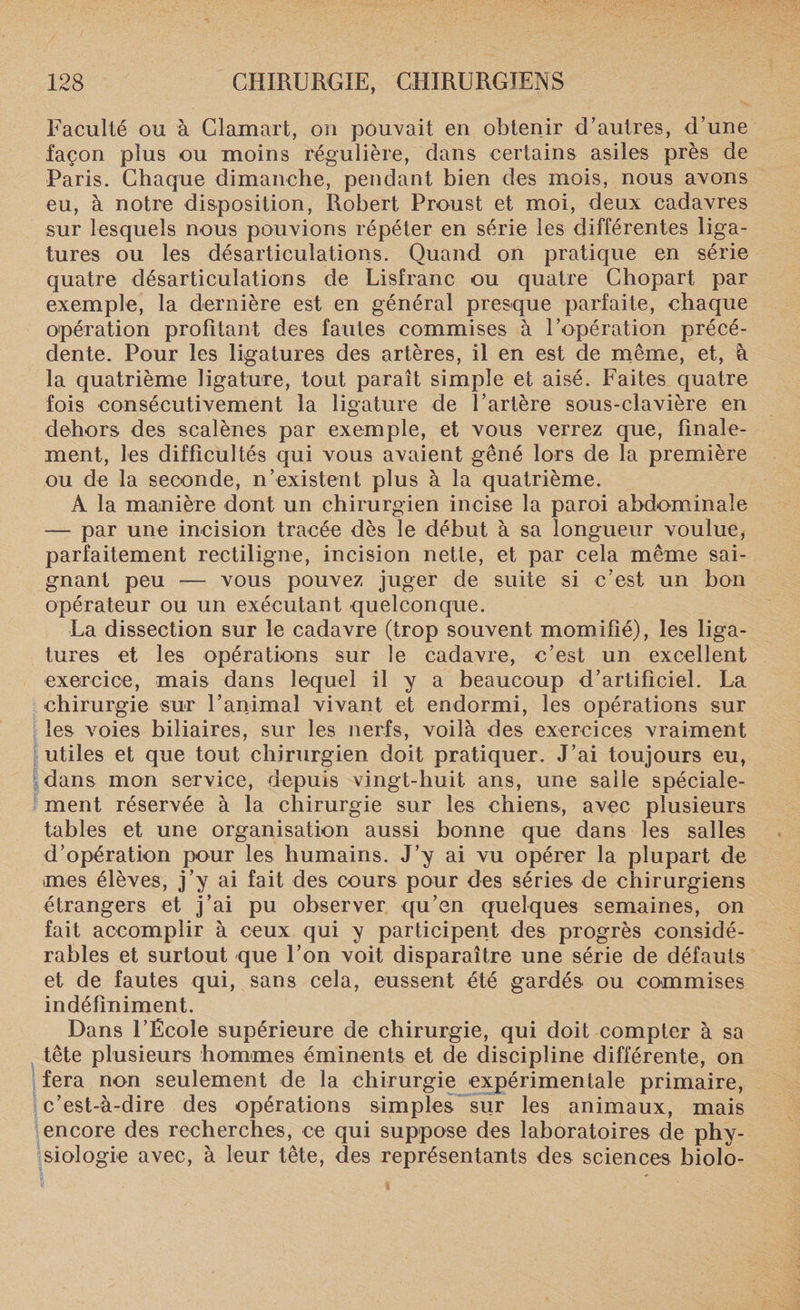 Faculté ou à Clamait, on pouvait en obtenir d’autres, d’une façon plus ou moins régulière, dans certains asiles près de Paris. Chaque dimanche, pendant bien des mois, nous avons eu, à notre disposition, Robert Proust et moi, deux cadavres sur lesquels nous pouvions répéter en série les différentes liga¬ tures ou les désarticulations. Quand on pratique en série quatre désarticulations de Lisfranc ou quatre Chopart par exemple, la dernière est en général presque parfaite, chaque opération profitant des fautes commises à l’opération précé¬ dente. Pour les ligatures des artères, il en est de même, et, à la quatrième ligature, tout paraît simple et aisé. Faites quatre fois consécutivement la ligature de l’artère sous-clavière en dehors des scalènes par exemple, et vous verrez que, finale¬ ment, les difficultés qui vous avaient gêné lors de la première ou de la seconde, n’existent plus à la quatrième. A la manière dont un chirurgien incise la paroi abdominale — par une incision tracée dès le début à sa longueur voulue, parfaitement rectiligne, incision nette, et par cela même sai¬ gnant peu — vous pouvez juger de suite si c’est un bon opérateur ou un exécutant quelconque. La dissection sur le cadavre (trop souvent momifié), les liga¬ tures et les opérations sur le cadavre, c’est un excellent exercice, mais dans lequel il y a beaucoup d’artificiel. La chirurgie sur l’animal vivant et endormi, les opérations sur les voies biliaires, sur les nerfs, voilà des exercices vraiment utiles et que tout chirurgien doit pratiquer. J’ai toujours eu, dans mon service, depuis vingt-huit ans, une salle spéciale¬ ment réservée à la chirurgie sur les chiens, avec plusieurs tables et une organisation aussi bonne que dans les salles d’opération pour les humains. J’y ai vu opérer la plupart de mes élèves, j’y ai fait des cours pour des séries de chirurgiens étrangers et j’ai pu observer qu’en quelques semaines, on fait accomplir à ceux qui y participent des progrès considé¬ rables et surtout que l’on voit disparaître une série de défauts et de fautes qui, sans cela, eussent été gardés ou commises indéfiniment. Dans l’École supérieure de chirurgie, qui doit compter à sa tête plusieurs hommes éminents et de discipline différente, on fera non seulement de la chirurgie expérimentale primaire, c’est-à-dire des opérations simples sur les animaux, mais encore des recherches, ce qui suppose des laboratoires de phy¬ siologie avec, à leur tête, des représentants des sciences biolo-