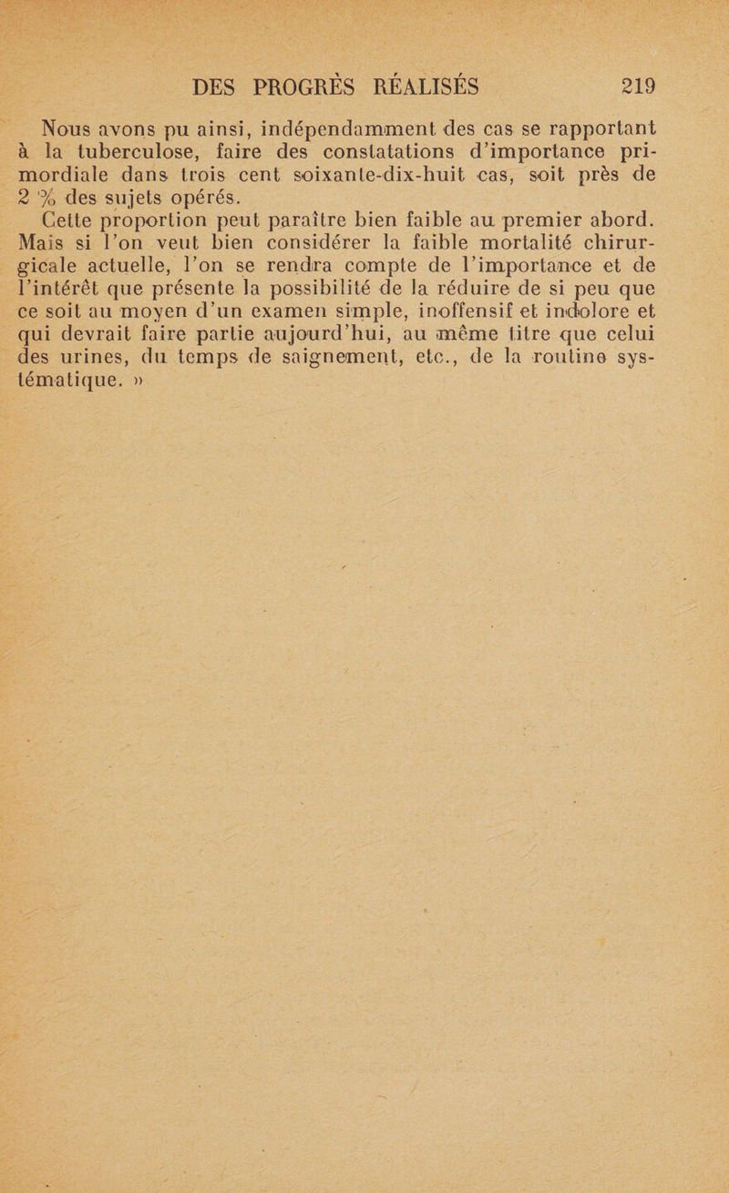 Nous avons pu ainsi, indépendamment des cas se rapportant à la tuberculose, faire des constatations d’importance pri¬ mordiale dans, trois cent soixante-dix-huit cas, soit près de 2 % des sujets opérés. Cette proportion peut paraître bien faible au premier abord. Mais si l’on veut bien considérer la faible mortalité chirur¬ gicale actuelle, l’on se rendra compte de F importance et de l’intérêt que présente la possibilité de la réduire de si peu que ce soit au moyen d’un examen simple, inoffensif et indolore et qui devrait faire partie aujourd’hui, au même titre que celui des urines, du temps de saignement, etc., de la routine sys¬ tématique. »