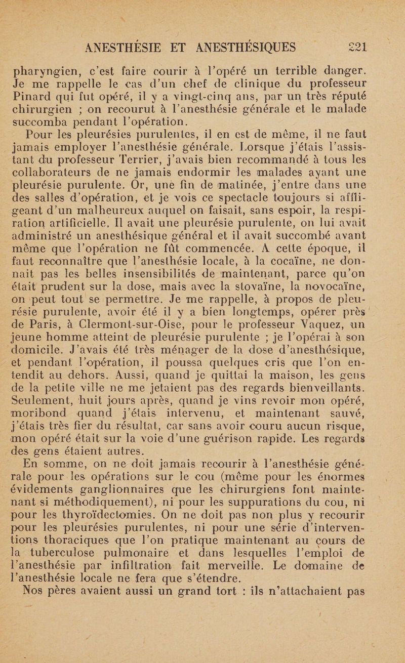 pharyngien, c’est faire courir à l’opéré un terrible danger. Je me rappelle le cas d’un chef de clinique du professeur Pinard qui fut opéré, il y a vingt-cinq aus, par un très réputé chirurgien ; on recourut à l’anesthésie générale et le malade succomba pendant l’opération. Pour les pleurésies purulentes, il en est de meme, il ne faut jamais employer l’anestliésie générale. Lorsque j’étais l’assis¬ tant du professeur Terrier, j’avais bien recommandé à tous les collaborateurs de ne jamais endormir les malades ayant une pleurésie purulente. Or, une fin de matinée, j’entre dans une des salles d’opération, et je vois ce spectacle toujours si affli¬ geant d’un malheureux auquel on faisait, sans espoir, la respi¬ ration artificielle, Il avait une pleurésie purulente, on lui avait administré un anesthésique général et il avait succombé avant même que l’opération ne fût commencée. A cette époque, il faut reconnaître que l’anesthésie locale, à la cocaïne, ne don¬ nait pas les belles insensibilités de maintenant, parce qu’on était prudent sur la dose, mais avec la stovaïne, la novocaïne, on peut tout se permettre. Je me rappelle, à propos de pleu¬ résie purulente, avoir été il y a bien longtemps, opérer près de Paris, à Clermont-sur-Oise, pour le professeur Vaquez, un jeune homme atteint de pleurésie purulente ; je l’opérai à son domicile. J’avais été très ménager de la dose d’anesthésique, et pendant l’opération, il poussa quelques cris que l’on en¬ tendit au dehors. Aussi, quand je quittai la maison, les gens de la petite ville ne me jetaient pas des regards bienveillants. Seulement, huit jours après, quand je vins revoir mon opéré, moribond quand j’étais intervenu, et maintenant sauvé, j’étais très fier du résultat, car sans avoir couru aucun risque, mon opéré était sur la voie d’une gaiérison rapide. Les regards des gens étaient autres. En somme, on ne doit jamais recourir à l’anesthésie géné¬ rale pour les opérations sur le cou (même pour les énormes évidements ganglionnaires que les chirurgiens font mainte¬ nant si méthodiquement), ni pour les suppurations du cou, ni pour les thyroïdectomies. On ne doit pas non plus y recourir pour les pleurésies purulentes, ni pour une série d’interven¬ tions thoraciques que l’on pratique maintenant au cours de la tuberculose pulmonaire et dans lesquelles l’emploi de l’anesthésie par infiltration fait merveille. Le domaine de l’anesthésie locale ne fera que s’étendre. Nos pères avaient aussi un grand tort : ils n’attachaient pas