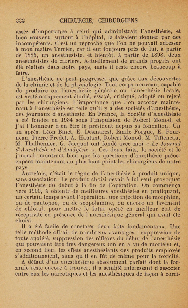 assez d’importance à celui qui administrait l’anesthésie, et bien souvent, surtout à l’hôpital, la faisaient donner par des incompétents. C’est un reproche que l’on ne pouvait adresser à mon maître Terrier, car il eut toujours près de lui, à partir de 1885, un anesthésiste, et bientôt, à partir de 1898, deux anesthésistes de carrière. Actuellement de grands progrès ont été réalisés dans notre pays, mais il reste encore beaucoup à faire. L’anesthésie ne peut progresser que grâce aux découvertes de la chimie et de la physiologie. Tout corps nouveau, capable de produire ou l’anesthésie générale ou l’anesthésie locale, est systématiquement étudié, essayé, critiqué, adopté ou rejeté par les chirurgiens. L’importance que l’on accorde mainte¬ nant à l’aneslihésie est telle qu’il y a des sociétés d’anesthésie, des journaux d’anesthésie. En France, la Société d’Anesthésie a été fondée en 1934 sous l’impulsion de Robert Monod, et j’ai l’honneur d’en être le président depuis sa fondation. Un an après, Léon Binet, E. Desmarest, Emile Forgue, E. Four¬ neau, Pierre Fredet, A. Hantant, Pvobert Monod, M. Tiffeneau, M. Thalheimer, G. Jacquot ont fondé avec moi « Le Journal d’Anesthésie et d’Analgésie ». Ces deux faits, la société et le journal, montrent bien que les questions d’anesthésie préoc¬ cupent maintenant au plus haut point les chirurgiens de notre pays. Autrefois, c’était le règne de l’anesthésie à produit unique, sans association. Le produit choisi devait à lui seul provoquer l’anesthésie du début à la fin de l’opération. On commença vers 1900, à obtenir de meilleures anesthésies en pratiquant, un certain temps avant l’opération, une injection de morphine, ou de pantopon, ou de scopolamine, ou encore un lavement de chîoral, pour mettre le futur opéré en meilleur état de réceptivité en présence de l’anesthésique général qui avait été choisi. Il a été facile de constater deux faits fondamentaux. Une telle méthode offrait de nombreux avantages : suppression de toute anxiété, suppression des réflexes du début de l’anesthésie qui pouvaient être très dangereux (on en a vu de mortels) et, en second lieu, les effets anesthésiants des produits employés s’additionnaient, sans qu’il en fût de même pour la toxicité. A défaut d’un anesthésique absolument parfait dont la for¬ mule reste encore à trouver, il a semblé intéressant d’associer entre eux les narcotiques et les anesthésiques de façon à corri-