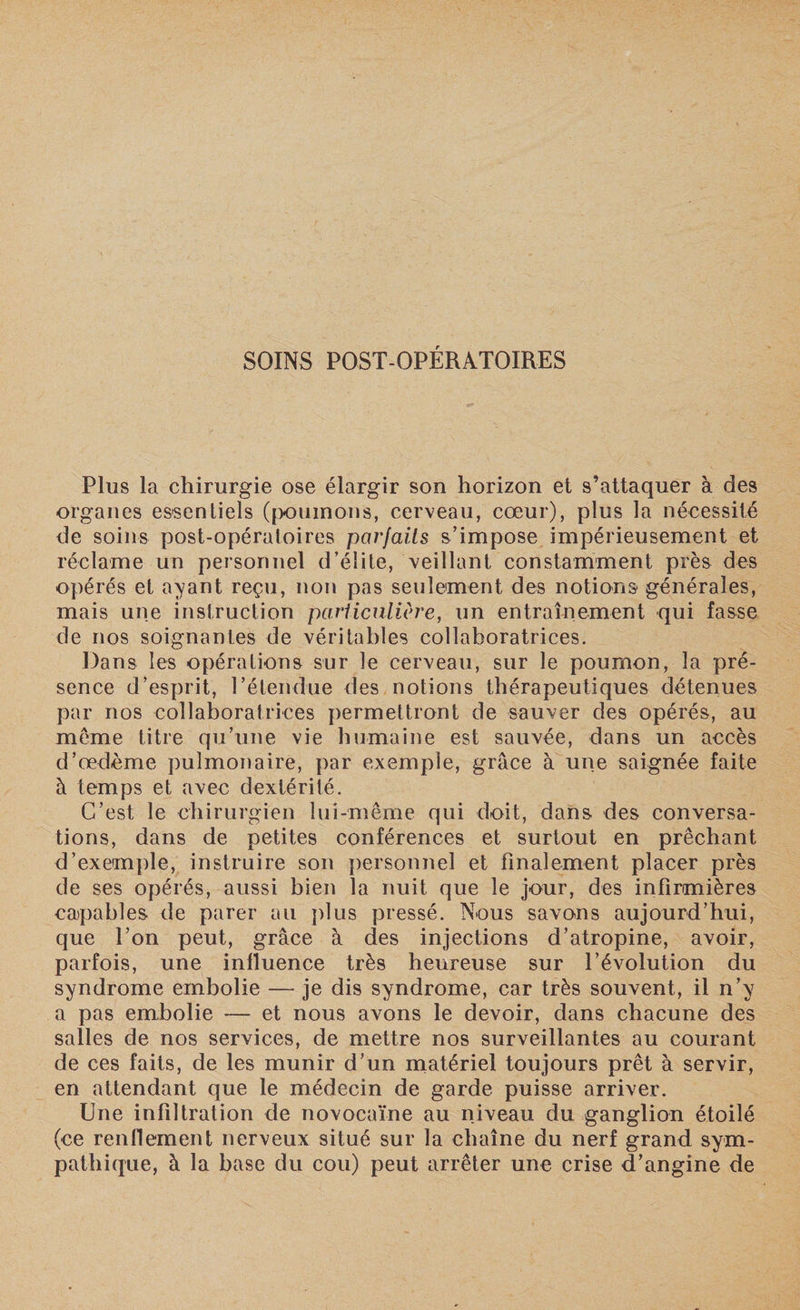 Plus la chirurgie ose élargir son horizon et s’attaquer à des organes essentiels (poumons, cerveau, cœur), plus la nécessité de soins post-opératoires parfaits s’impose impérieusement et réclame un personnel d’élite, veillant constamment près des opérés et ayant reçu, non pas seulement des notions générales, mais une instruction particulière, un entraînement qui fasse de nos soignantes de véritables collaboratrices. Dans les opérations sur le cerveau, sur le poumon, la pré¬ sence d’esprit, l’étendue des notions thérapeutiques détenues par nos collaboratrices permettront de sauver des opérés, au meme titre qu’une vie humaine est sauvée, dans un accès d’œdème pulmonaire, par exemple, grâce à une saignée faite à temps et avec dextérité. C’est le chirurgien lui-même qui doit, dans des conversa¬ tions, dans de petites conférences et surtout en prêchant d’exemple, instruire son personnel et finalement placer près de ses opérés, aussi bien la nuit que le jour, des infirmières capables de parer au plus pressé. Nous savons aujourd’hui, que l’on peut, grâce à des injections d’atropine, avoir, parfois, une influence très heureuse sur l’évolution du syndrome embolie —- je dis syndrome, car très souvent, il n’y a pas embolie — et nous avons le devoir, dans chacune des salles de nos services, de mettre nos surveillantes au courant de ces faits, de les munir d’un matériel toujours prêt à servir, en attendant que le médecin de garde puisse arriver. Une infiltration de novocaïne au niveau du ganglion étoilé (ce renflement nerveux situé sur la chaîne du nerf grand sym¬ pathique, à la base du cou) peut arrêter une crise d’angine de