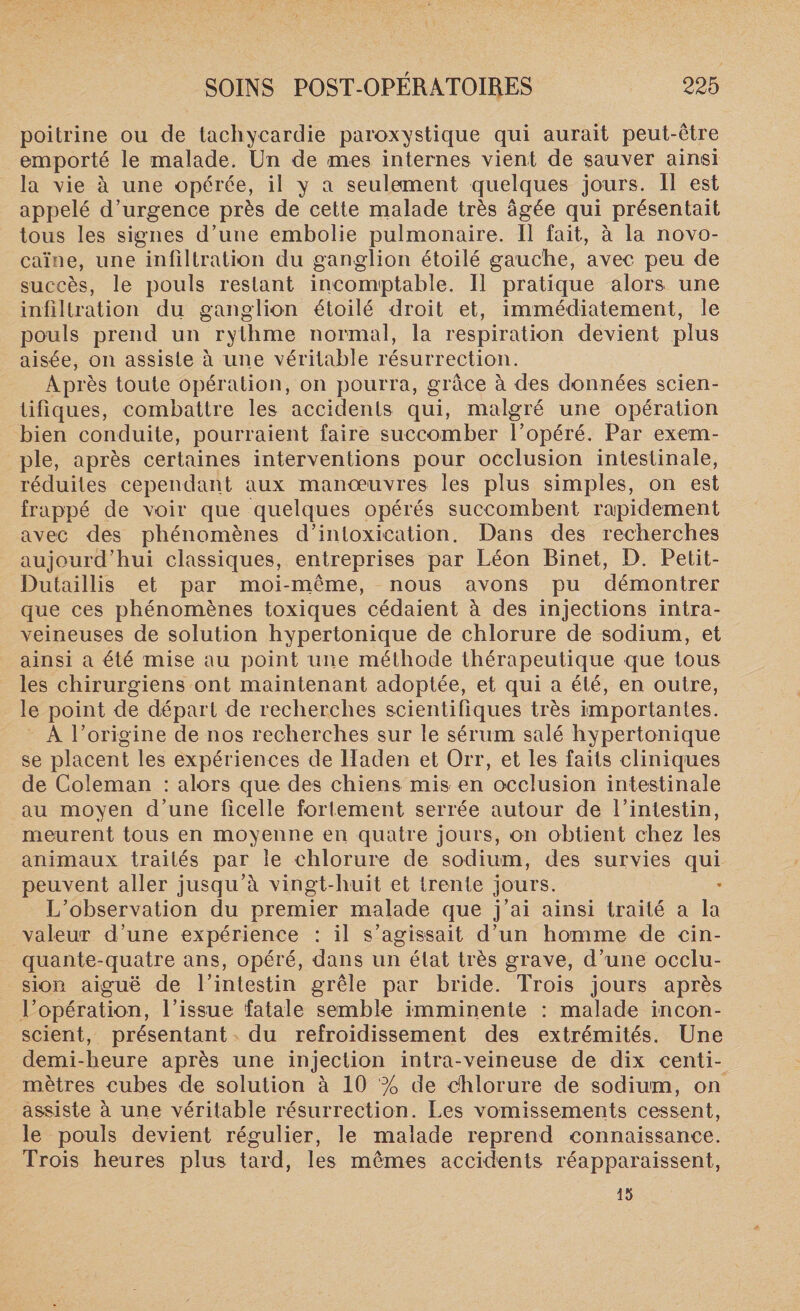 poitrine ou de tachycardie paroxystique qui aurait peut-être emporté le malade. Un de mes internes vient de sauver ainsi la vie à une opérée, il y a seulement quelques jours. Il est appelé d’urgence près de cette malade très âgée qui présentait tous les signes d’une embolie pulmonaire. Il fait, à la novo- caïae, une infiltration du ganglion étoilé gauche, avec peu de succès, le pouls restant incomptable. Il pratique alors une infiltration du ganglion étoilé droit et, immédiatement, le pouls prend un rythme normal, la respiration devient plus aisée, on assiste à une véritable résurrection. Ap rès toute opération, on pourra, grâce à des données scien¬ tifiques, combattre les accidents qui, malgré une opération bien conduite, pourraient faire succomber l’opéré. Par exem¬ ple, après certaines interventions pour occlusion intestinale, réduites cependant aux manoeuvres les plus simples, on est frappé de voir que quelques opérés succombent rapidement avec des phénomènes d’intoxication. Dans des recherches aujourd’hui classiques, entreprises par Léon Binet, D. Petit- Dutaillis et par moi-même, nous avons pu démontrer que ces phénomènes toxiques cédaient à des injections intra¬ veineuses de solution hypertonique de chlorure de sodium, et ainsi a été mise au point une méthode thérapeutique que tous les chirurgiens ont maintenant adoptée, et qui a été, en outre, le point de départ de recherches scientifiques très importantes. A l’origine de nos recherches sur le sérum salé hypertonique se placent les expériences de lladen et Orr, et les faits cliniques de Coleman : alors que des chiens mis en occlusion intestinale au moyen d’une ficelle fortement serrée autour de l’intestin, meurent tous en moyenne en quatre jours, on obtient chez les animaux traités par le chlorure de sodium, des survies qui peuvent aller jusqu’à vingt-huit et trente jours. L’observation du premier malade que j’ai ainsi traité a la valeur d’une expérience : il s’agissait d’un homme de cin¬ quante-quatre ans, opéré, dans un état très grave, d’une occlu¬ sion aiguë de l’intestin grêle par bride. Trois jours après l’opération, l’issue fatale semble imminente : malade incon¬ scient, présentant du refroidissement des extrémités. Une demi-heure après une injection intra-veineuse de dix centi¬ mètres cubes de solution à 10 % de dhlorure de sodium, on assiste à une véritable résurrection. Les vomissements cessent, le pouls devient régulier, le malade reprend connaissance. Trois heures plus tard, les mêmes accidents réapparaissent, 15