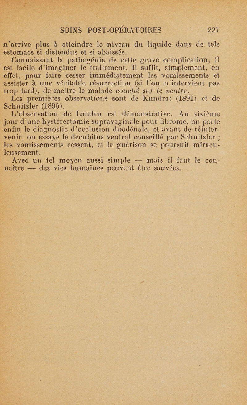 n’arrive plus à atteindre le niveau du liquide dans de tels estomacs si distendus et si abaissés. Connaissant la palhogénie de ceüe grave complication, il est facile d’imaginer le traitement. Il suffit, simplement, en effet, pour faire cesser immédiatement les vomissements et assister à une véritable résurrection (si l’on n’intervient pas trop tard), de mettre le malade couché sur le ventre. Les premières observations sont de Kundrat (1891) et de Schnitzler (1895). L’observation de Landau est démonstrative. Au sixième jour d’une hystérectomie supravaginale pour fibrome, on porte enfin le diagnostic d’occlusion duodénale, et avant de réinler- venir, on essaye le decubitus ventral conseillé par Schnitzler ; les vomissements cessent, et la guérison se poursuit miracu¬ leusement. Avec un tel moyen aussi simple — mais il faut le con¬ naître — des vies humaines peuvent être sauvées.
