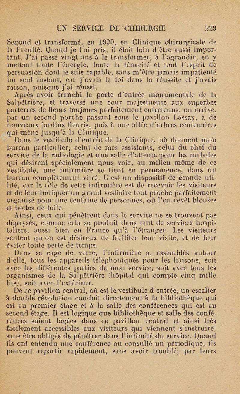 Segond et transformé, en 1920, en Clinique chirurgicale de la Faculté. Quand je Fai pris, il était loin d’être aussi impor¬ tant. J’ai passé vingt ans à le. transformer, à l’agrandir, en y mettant toute l’énergie, toute la ténacité et tout l’esprit de persuasion dont je suis capable, sans m’être jamais impatienté un seul instant, car j’avais la foi dans la réussite et j’avais raison, puisque j’ai réussi. Après avoir franchi la porte d’entrée monumentale de la Salpêtrière, et traversé une cour majestueuse aux superbes parterres de fleurs toujours parfaitement entretenus, on arrive, par un second porche passant sous le pavillon Lassay, à de nouveaux jardins fleuris, puis à une allée d’arbres centenaires qui mène jusqu’à la Clinique. Dans le vestibule d’entrée de la Clinique, où donnent mon bureau particulier, celui de mes assistants, celui du chef du service de la radiologie et une salle d’attente pour les malades qui désirent spécialement nous voir, au milieu même de ce vestibule, une infirmière se lient en permanence, dans un bureau complètement vitré. C’est un dispositif de grande uti¬ lité, car le rôle de cette infirmière est de recevoir les visiteurs et de leur indiquer un grand vestiaire tout proche parfaitement organisé pour une centaine de personnes, où l’on revêt blouses et bottes de toile. Ainsi, ceux qui pénètrent dans le service ne se trouvent pas dépaysés, comme cela se produit dans tant de services hospi¬ taliers, aussi bien en France qu’à l’étranger. Les visiteurs sentent qu’on est désireux de faciliter leur visite, et de leur éviter toute perte de temps. Dans sa cage de verre, l’infirmière a, assemblés autour d’elle, tous les appareils téléphoniques pour les liaisons, soit avec les différentes parties de mon service, soit avec tous les organismes de la Salpêtrière (hôpital qui compte cinq mille lits), soit avec l’extérieur. De ce pavillon central, où est le vestibule d’entrée, un escalier à double révolution conduit directement à la bibliothèque qui est au premier étage et à la salle des conférences qui est au second étage. Il est logique que bibliothèque et salle des confé¬ rences soient logées dans ce pavillon central et ainsi très facilement accessibles aux visiteurs qui viennent s’instruire, sans être obligés de pénétrer dans l’intimité du service. Quand ils ont entendu une conférence ou consulté un périodique, ils peuvent repartir rapidement, sans avoir troublé, par leurs