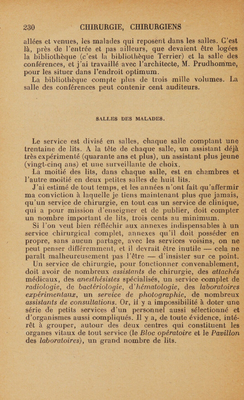 allées et venues, les malades qui reposent dans les salles. C’est là, près de l’entrée et pas ailleurs, que devaient être logées la bibliothèque (c’est la bibliothèque Terrier) et la salle des conférences, et j’ai travaillé avec l’architecte, M. Prudhomme, pour les situer dans l’endroit optimum. La bibliothèque compte plus de trois mille volumes. La salle des conférences peut contenir cent auditeurs. SALLES DES MALADES. Le service est divisé en salles, chaque salle comptant une trentaine de lits. A la tête de chaque salle, un assistant déjà très expérimenté (quarante ans et plus), un assistant plus jeune (vingt-cinq ans) et une surveillante de choix. La moitié des lits, dans chaque salle, est en chambres et l’autre moitié en deux petites salles de huit lits. J’ai estimé de tout temps, et les années n’ont fait qu’affermir ma conviction à laquelle je tiens maintenant plus que jamais, qu’un service de chirurgie, en tout cas un service de clinique, qui a pour mission d’enseigner et de publier, doit compter un nombre important de lits, trois cents au minimum. Si l’on veut bien réfléchir aux annexes indispensables à un service chirurgical complet, annexes qu’il doit posséder en propre, sans aucun partage, avec les services voisins, on ne peut penser différemment, et il devrait être inutile — cela ne paraît malheureusement pas l’être — d’insister sur ce point. Un service de chirurgie, pour fonctionner convenablement, doit avoir de nombreux assistants de chirurgie, des attachés médicaux, des anesthésistes spécialisés, un service complet de radiologie, de bactériologie, d'hématologie, des laboratoires expérimentaux, un service de photographie, de nombreux assistants de consultations. Or, il y a impossibilité à doter une série de petits services d’un personnel aussi sélectionné et d’organismes aussi compliqués. Il y a, de toute évidence, inté¬ rêt à grouper, autour des deux centres qui constituent les organes vitaux de tout service (le Bloc opératoire et le Pavillon des laboratoires), un grand nombre de lits.