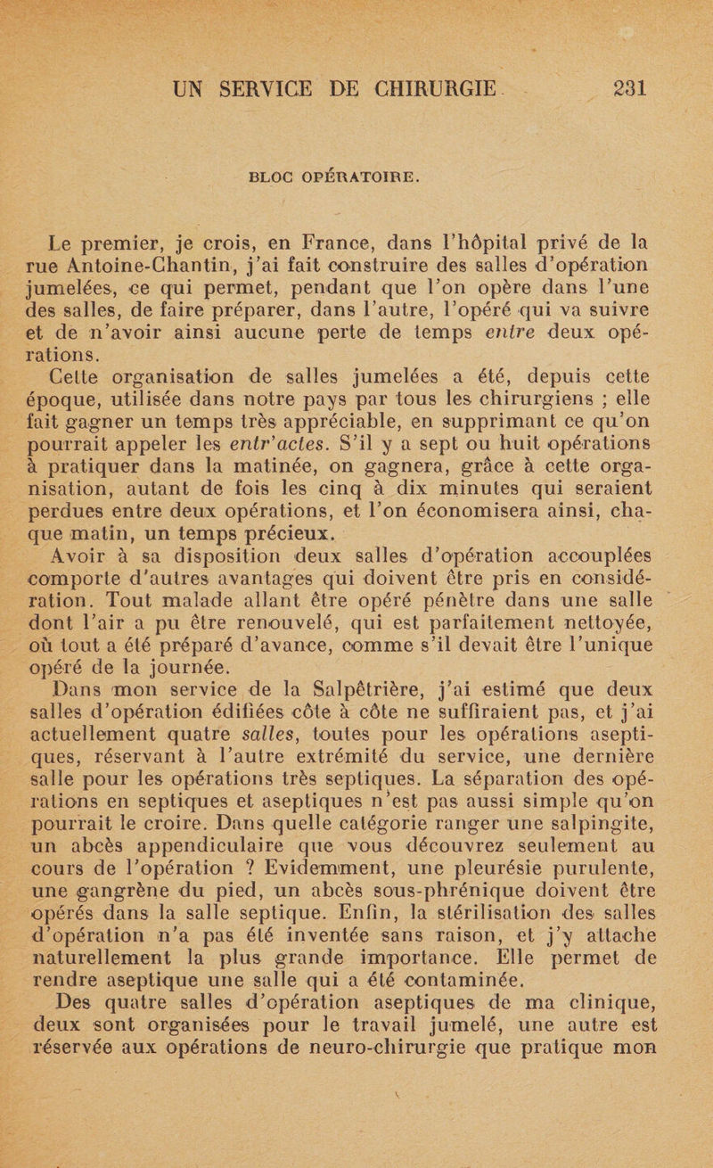 BLOC OPÉRATOIRE. Le premier, je crois, en France, dans l’hôpital privé de la rue Antoine-Chantin, j’ai fait construire des salles d’opération jumelées, ce qui permet, pendant que l’on opère dans Lune des salles, de faire préparer, dans l’autre, l’opéré qui va suivre et de n’avoir ainsi aucune perte de temps entre deux opé¬ rations. Cette organisation de salles jumelées a été, depuis cette époque, utilisée dans notre pays par tous les chirurgiens ; elle fait gagner un temps très appréciable, en supprimant ce qu’on pourrait appeler les entr'actes. S’il y a sept ou huit opérations à pratiquer dans la matinée, on gagnera, grâce à cette orga¬ nisation, autant de fois les cinq à dix minutes qui seraient perdues entre deux opérations, et l’on économisera ainsi, cha¬ que matin, un temps précieux. Avoir à sa disposition deux salles d’opération accouplées comporte d’autres avantages qui doivent être pris en considé¬ ration. Tout malade allant être opéré pénètre dans une salle dont l’air a pu être renouvelé, qui est parfaitement nettoyée, où tout a été préparé d’avance, comme s’il devait être l’unique opéré de la journée. Dans mon service de la Salpêtrière, j’ai estimé que deux salles d’opération édiliées côte à côte ne suffiraient pas, et j’ai actuellement quatre salles, toutes pour les opérations asepti¬ ques, réservant à l’autre extrémité du service, une dernière salle pour les opérations très septiques. La séparation des opé¬ rations en septiques et aseptiques n’est pas aussi simple qu’on pourrait le croire. Dans quelle catégorie ranger une salpingite, un abcès appendiculaire que vous découvrez seulement au cours de l’opération ? Evidemment, une pleurésie purulente, une gangrène du pied, un abcès sous-phrénique doivent être opérés dans la salle septique. Enfin, la stérilisation des salles d’opération n’a pas été inventée sans raison, et j’y attache naturellement la plus grande importance. Elle permet de rendre aseptique une salle qui a été contaminée. Des quatre salles d’opération aseptiques de ma clinique, deux sont organisées pour le travail jumelé, une autre est réservée aux opérations de neuro-chirurgie que pratique mon