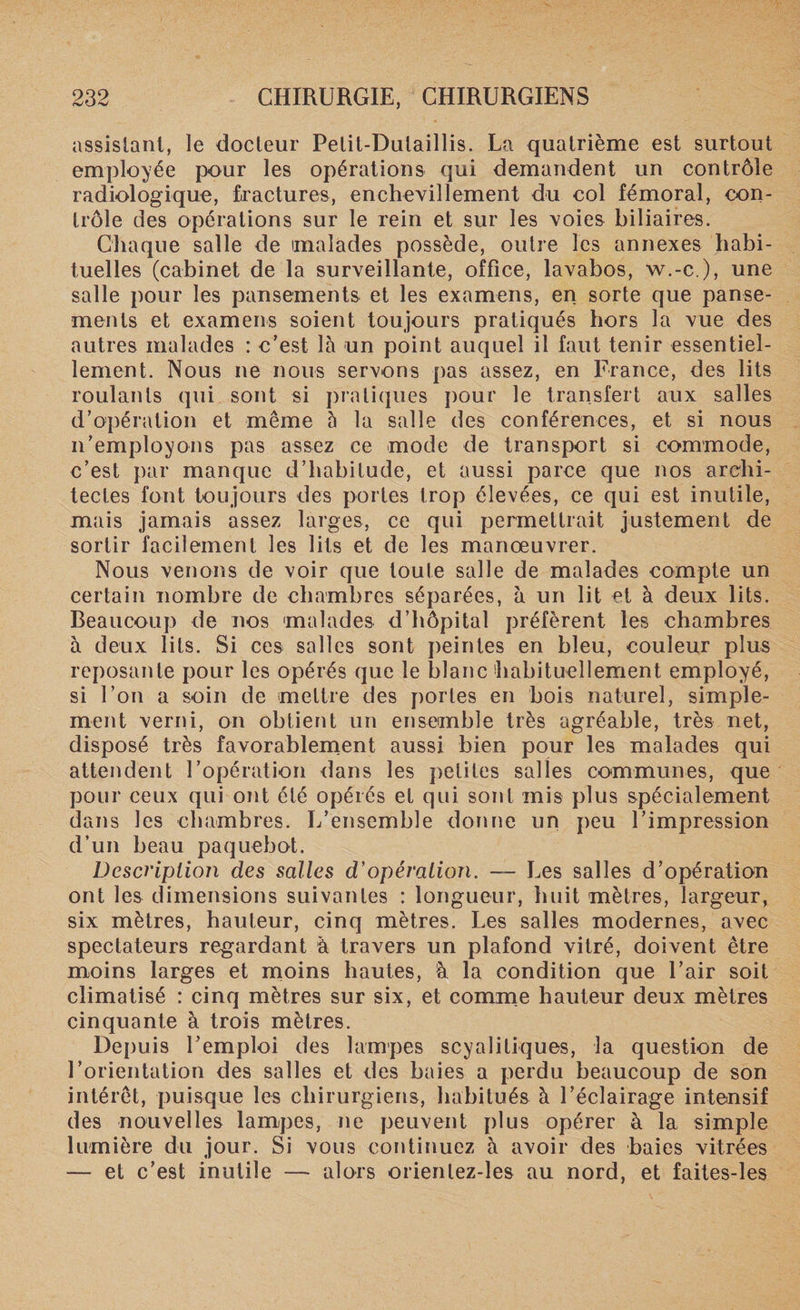 assistant, le docteur Pelit-Dutaillis. La quatrième est surtout employée pour les opérations qui demandent un contrôle radiologique, fractures, enchevillement du col fémoral, con¬ trôle des opérations sur le rein et sur les voies biliaires. Chaque salle de malades possède, outre les annexes habi¬ tuelles (cabinet de la surveillante, office, lavabos, w.-c ), une salle pour les pansements et les examens, en sorte que panse¬ ments et examens soient toujours pratiqués hors la vue des autres malades : c’est là un point auquel il faut tenir essentiel¬ lement. Nous ne nous servons pas assez, en France, des lits roulants qui sont si pratiques pour le transfert aux salles d’opération et même 5 la salle des conférences, et si nous n’employons pas assez ce mode de transport si commode, c’est par manque d’habitude, et aussi parce que nos archi¬ tectes font toujours des portes trop élevées, ce qui est inutile, mais jamais assez larges, ce qui permettrait justement de sortir facilement les lits et de les manœuvrer. Nous venons de voir que toute salle de malades compte un certain nombre de chambres séparées, à un lit et à deux lits, beaucoup de nos malades d’hôpital préfèrent les chambres à deux lits. Si ces salles sont peintes en bleu, couleur plus reposante pour les opérés que le blanc habituellement employé, si l’on a soin de mettre des portes en bois naturel, simple¬ ment verni, on obtient un ensemble très agréable, très net, disposé très favorablement aussi bien pour les malades qui attendent l’opération dans les petites salles communes, que pour ceux qui ont été opérés et qui sont mis plus spécialement dans les chambres. L’ensemble donne un peu l’impression d’un beau paquebot. Description des salles d'opération. — Les salles d’opération ont les dimensions suivantes : longueur, huit mètres, largeur, six mètres, hauteur, cinq mètres. Les salies modernes, avec spectateurs regardant à travers un plafond vitré, doivent être moins larges et moins hautes, à. la condition que l’air soit climatisé : cinq mètres sur six, et comme hauteur deux mètres cinquante à trois mètres. Depuis l’emploi des lampes scyalitiques, la question de l’orientation des salles et des baies a perdu beaucoup de son intérêt, puisque les chirurgiens, habitués à l’éclairage intensif des nouvelles lampes, ne peuvent plus opérer à la simple lumière du jour. Si vous continuez à avoir des baies vitrées — et c’est inutile — alors orienlez-les au nord, et faites-les