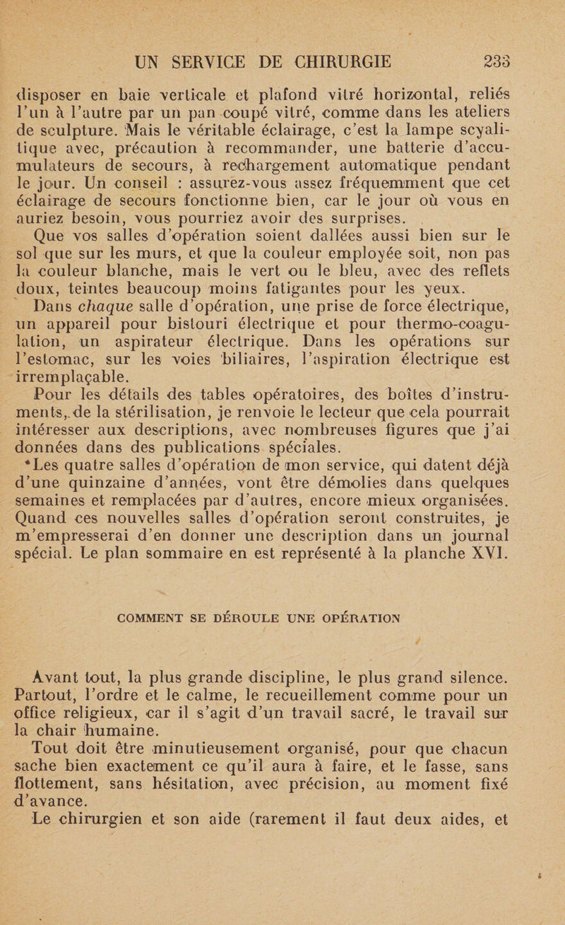disposer en baie verticale et plafond vitré horizontal, reliés Eun à l’autre par un pan coupé vitré, comme dans les ateliers de sculpture. Mais le véritable éclairage, c’est la lampe scyali- tique avec, précaution à recommander, une batterie d’accu¬ mulateurs de secours, à rechargement automatique pendant le jour. Un conseil : assurez-vous assez fréquemment que cet éclairage de secours fonctionne bien, car le jour où vous en auriez besoin, vous pourriez avoir des surprises. Que vos salles d’opération soient dallées aussi bien sur le sol que sur les murs, et que la couleur employée soit, non pas la couleur blanche, mais le vert ou le bleu, avec des reflets doux, teintes beaucoup moins fatigantes pour les yeux. Dans chaque salle d’opération, une prise de force électrique, un appareil pour bistouri électrique et pour thermo-coagu¬ lation, un aspirateur électrique. Dans les opérations sur l’estomac, sur les voies biliaires, l’aspiration électrique est irremplaçable. Pour les détails des tables opératoires, des boîtes d’instru¬ ments,, de la stérilisation, je renvoie le lecteur que cela pourrait intéresser aux descriptions, avec nombreuses ligures que j’ai données dans des publications spéciales. *Les quatre salles d’opération de mon service, qui datent déjà d’une quinzaine d’années, vont être démolies dans quelques semaines et remplacées par d’autres, encore mieux organisées. Quand ces nouvelles salles d’opération seront construites, je m’empresserai d’en donner une description dans un journal spécial. Le plan sommaire en est représenté à la planche XVI. COMMENT SE DEROULE UNE OPÉRATION Avant tout, la plus grande discipline, le plus grand silence. Partout, l’ordre et le calme, le recueillement comme pour un office religieux, car il s’agit d’un travail sacré, le travail sur la chair humaine. Tout doit être minutieusement organisé, pour que chacun sache bien exactement ce qu’il aura à faire, et le fasse, sans flottement, sans hésitation, avec précision, au moment fixé d’avance. Le chirurgien et son aide (rarement il faut deux aides, et
