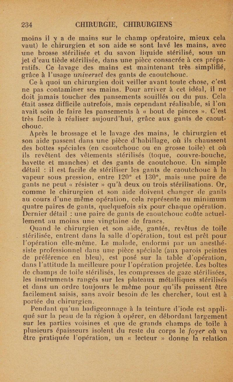 moins il y a de mains sur le champ opératoire, mieux cela vaut) le chirurgien et son aide se sont lavé les mains, avec une brosse stérilisée et du savon liquide stérilisé, sous un jet d’eau tiède stérilisée, dans une pièce consacrée à ces prépa¬ ratifs. Ce lavage des mains est maintenant très simplifié, grâce à l’usage universel des gants de caoutchouc. Ce à quoi un chirurgien doit veiller avant toute chose, c’est ne pas contaminer ses mains. Pour arriver à cet idéal, il ne doit jamais toucher des pansements souillés ou du pus. Cela était assez difficile autrefois, mais cependant réalisable, si l’on avait soin de faire les pansements à « bout de pinces ». C’est très facile à réaliser aujourd’hui, grâce aux gants de caout¬ chouc. Après le brossage et le lavage des mains, le chirurgien et son aide passent dans une pièce d’habillage, où ils chaussent des bottes spéciales (en caoutchouc ou en grosse loile) et où ils revêtent des vêlements stérilisés (toque, couvre-bouche, bavette et manches) et des gants de caoutchouc. Un simple détail : il est facile de stériliser les gants de caoutchouc à la vapeur sous pression, entre 120° et 130°, mais une paire de gants ne peut « résister » qu’à deux ou trois stérilisations. Or, comme le chirurgien et son aide doivent changer de gants au cours d’une même opération, cela représente au minimum quatre paires de gants, quelquefois six pour chaque opération. Dernier détail : une paire de gants de caoutchouc coûte actuel¬ lement au moins une vingtaine de francs. Quand le chirurgien et son aide, gantés, revêtus de toile stérilisée, entrent dans la salle d’opération, tout est prêt pour l’opération elle-même. Le malade, endormi par un anesthé¬ siste professionnel dans une pièce spéciale (aux parois peintes de préférence en bleu), est posé sur la table d’opération, dans l’attitude la meilleure pour l’opération projetée. Les boîtes de champs de toile stérilisés, les compresses de gaze stérilisées, les instruments rangés sur les plateaux métalliques stérilisés et dans un ordre toujours le même pour qu’ils puissent être facilement saisis, sans avoir besoin de les chercher, tout est à portée du chirurgien. Pendant qu’un badigeonnage à la teinture d’iode est appli¬ qué sur la peau de la région à opérer, en débordant largement sur les parties voisines et que de grands champs de toile à plusieurs épaisseurs isolent du reste du corps le foyer où va être pratiquée l’opération, un « lecteur » donne la relation