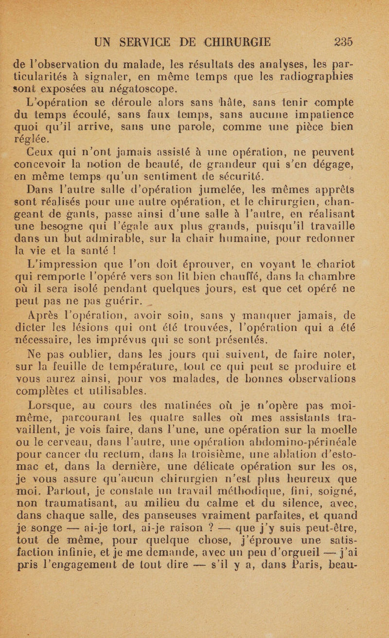 de l’observation du malade, les résultats des analyses, les par¬ ticularités à signaler, en même temps que les radiographies sont exposées au négatoscope. L’opération se déroule alors sans hâte, sans tenir compte du temps écoulé, sans faux temps, sans aucune impatience quoi qu’il arrive, sans une parole, comme une pièce bien réglée. Ceux qui n’ont jamais assisté à une opération, ne peuvent concevoir la notion de beauté, de grandeur qui s’en dégage, en même temps qu’un sentiment de sécurité. Dans l’autre salle d’opération jumelée, les mêmes apprêts sont réalisés pour une autre opération, et le chirurgien, chan¬ geant de gants, passe ainsi d’une salle à l’autre, en réalisant une besogne qui l’égale aux plus grands, puisqu’il travaille dans un but admirable, sur la chair humaine, pour redonner la vie et la santé ! L’impression que l’on doit éprouver, en voyant le chariot qui remporte l’opéré vers son lit bien chauffé, dans la chambre où il sera isolé pendant quelques jours, est que cet opéré ne peut pas ne pas guérir. Après l’opéralion, avoir soin, sans y manquer jamais, de dicter les lésions qui ont été trouvées, l’opération qui a été nécessaire, les imprévus qui se sont présentés. Ne pas oublier, dans les jours qui suivent, de faire noter, sur la feuille de température, tout ce qui peut se produire et vous aurez ainsi, pour vos malades, de bonnes observations complètes et utilisables. Lorsque, au cours des matinées où je n’opère pas moi- même, parcourant les quatre salles où mes assistants tra¬ vaillent, je vois faire, dans l’une, une opération sur la moelle ou le cerveau, dans l’autre, une opération abdomino-périnéale pour cancer du rectum, dans la troisième, une ablation d’esto¬ mac et, dans la dernière, une délicate opération sur les os, je vous assure qu’aucun chirurgien n’est plus heureux que moi. Partout, je constate un travail méthodique, fini, soigné, non traumatisant, au milieu du calme et du silence, avec, dans chaque salle, des panseuses vraiment parfaites, et quand je songe — ai-je tort, ai-je raison ? — que j’y suis peut-être, tout de même, pour quelque chose, j’éprouve une satis¬ faction infinie, et je me demande, avec un peu d’orgueil — j’ai pris rengagement de tout dire — s’il y a, dans Paris, beau-