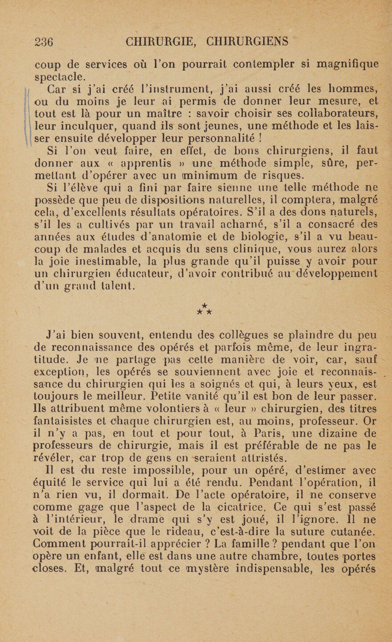 coup de services où Ton pourrait contempler si magnifique spectacle. Car si j’ai créé l'instrument, j’ai aussi créé les hommes, ou du moins je leur ai permis de donner leur mesure, et tout est là pour un maître : savoir choisir ses collaborateurs, leur inculquer, quand ils sont jeunes, une méthode et les lais¬ ser ensuite développer leur personnalité ! Si l’on veut faire, en effet, de bons chirurgiens, il faut donner aux « apprentis » une méthode simple, sûre, per¬ mettant d’opérer avec un minimum de risques. Si l’élève qui a fini par faire sienne une telle méthode ne possède que peu de dispositions naturelles, il comptera, malgré cela, d’excellents résultats opératoires. S’il a des dons naturels, s’il les a cultivés par un travail acharné, s’il a consacré des années aux études d’anatomie et de biologie, s’il a vu beau¬ coup de malades et acquis du sens clinique, vous aurez alors la joie inestimable, la plus grande qu’il puisse y avoir pour un chirurgien éducateur, d’avoir contribué au développement d’un grand talent. ★ k k J’ai bien souvent, entendu des collègues se plaindre du peu de reconnaissance des opérés et parfois meme, de leur ingra¬ titude. Je ne partage pas celte manière de voir, car, sauf exception, les opérés se souviennent avec joie et reconnais¬ sance du chirurgien qui les a soignés et qui, à leurs yeux, est toujours le meilleur. Petite vanité qu’il est bon de leur passer. Ils attribuent même volontiers à « leur » chirurgien, des titres fantaisistes et Chaque chirurgien est, au moins, professeur. Or il n’y a pas, en tout et pour tout, à Paris, une dizaine de professeurs de chirurgie, mais il est préférable de ne pas le révéler, car trop de gens en seraient attristés. Il est du reste impossible, pour un opéré, d’estimer avec équité le service qui lui a été rendu. Pendant l’opération, il n’a rien vu, il dormait. De l’acte opératoire, il ne conserve comme gage que l’aspect de la cicatrice. Ce qui s’est passé à l’intérieur, le drame qui s’y est joué, il l’ignore. Il ne voit de la pièce que le rideau, c’est-à-dire la suture cutanée. Comment pourrait-il apprécier ? La famille? pendant que l’on opère un enfant, elle est dans une autre chambre, toutes portes closes. Et, malgré tout ce mystère indispensable, les opérés