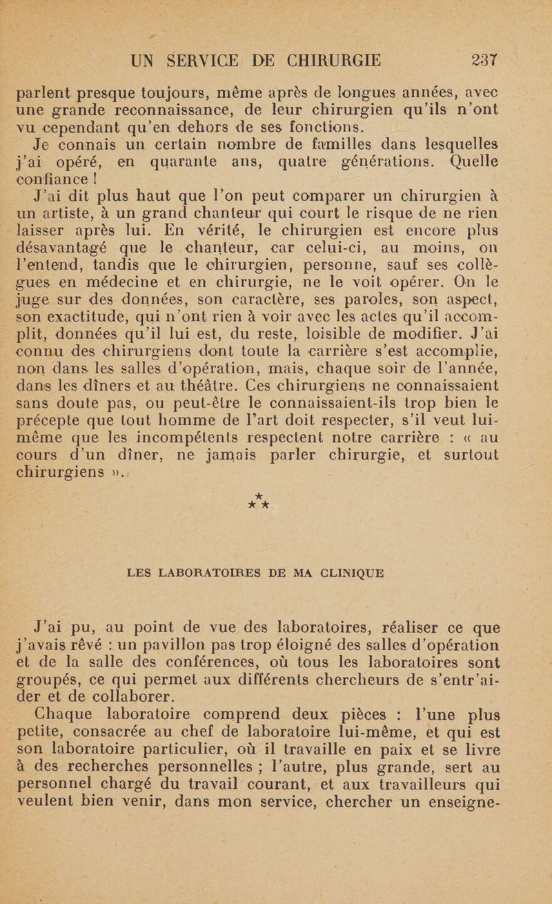 parlent presque toujours, même après de longues années, avec une grande reconnaissance, de leur chirurgien qu’ils n’ont vu cependant qu’en dehors de ses fonctions. Je connais un certain nombre de familles dans lesquelles j’ai opéré, en quarante ans, quatre générations. Quelle confiance ! J’ai dit plus haut que l’on peut comparer un chirurgien à un artiste, à un grand chanteur qui court le risque de ne rien laisser après lui. En vérité, le chirurgien est encore plus désavantagé que le chanteur, car celui-ci, au moins, on l’entend, tandis que le chirurgien, personne, sauf ses collè¬ gues en médecine et en chirurgie, ne le voit opérer. On le juge sur des données, son caractère, ses paroles, son aspect, son exactitude, qui n’ont rien à voir avec les actes qu’il accom¬ plit, données qu’il lui est, du reste, loisible de modifier. J’ai connu des chirurgiens dont toute la carrière s’est accomplie, non dans les salles d’opération, mais, chaque soir de l’année, dans les dîners et au théâtre. Ces chirurgiens ne connaissaient sans doute pas, ou peut-être le connaissaient-ils trop bien le précepte que tout homme de l’art doit respecter, s’il veut lui- même que les incompétents respectent notre carrière : « au cours d’un dîner, ne jamais parler chirurgie, et surtout chirurgiens ». ★ * ★ LES LABORATOIRES DE MA CLINIQUE J’ai pu, au point de vue des laboratoires, réaliser ce que j’avais rêvé : un pavillon pas trop éloigné des salles d’opération et de la salle des conférences, où tous les laboratoires sont groupés, ce qui permet aux différents chercheurs de s’entr’ai- der et de collaborer. Chaque laboratoire comprend deux pièces : l’une plus petite, consacrée au chef de laboratoire lui-même, et qui est son laboratoire particulier, où il travaille en paix et se livre à des recherches personnelles ; l’autre, plus grande, sert au personnel chargé du travail courant, et aux travailleurs qui veulent bien venir, dans mon service, chercher un enseigne-