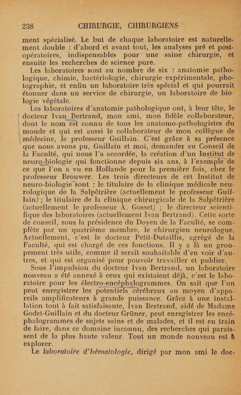 ment spécialisé. Le but de chaque laboratoire est naturelle¬ ment double : d’abord et avant tout, les analyses pré et post¬ opératoires, indispensables pour une saine chirurgie, et ensuite les recherches de science pure. Les laboratoires sont au nombre de six : anatomie patho¬ logique, chimie, bactériologie, chirurgie expérimentale, pho¬ tographie, et enfin un laboratoire très spécial et qui pourrait étonner dans un service de chirurgie, un laboratoire de bio¬ logie végétale. Les laboratoires d’anatomie pathologique ont, à leur tête, le docteur Ivan Bertrand, mon ami, mon fidèle collaborateur, dont le nom est connu de tous les anatomo-pathologistes du monde et qui est aussi le collaborateur de mon collègue de médecine, le professeur Guillain. C’est grâce à sa présence que nous avons pu, Guillain et moi, demander au Conseil de la Faculté, qui nous l’a accordée, la création d’un Institut de neuro-biologie qui fonctionne depuis six ans, à l’exemple de ce que l’on a vu en Hollande pour la première fois, chez le professeur Brouwer. Les trois directeurs de cet Institut de neuro-biologie sont : le titulaire de la clinique médicale neu¬ rologique de la Salpêtrière (actuellement le professeur Guil¬ lain) ; le titulaire de la clinique chirurgicale de la Salpêtrière (actuellement le professeur A. Gosset) ; le directeur scienti¬ fique des laboratoires (actuellement Ivan Bertrand). Cette sorte de conseil, sous la présidence du Doyen de la Faculté, se com¬ plète par un quatrième membre, le chirurgien neurologue. Actuellement, c’est le docteur Petit-Dutaillis, agrégé de la Faculté, qui est chargé de ces fonctions. Il y a là un grou¬ pement très utile, comme il serait souhaitable d’en voir d’au¬ tres, et qui est organisé pour pouvoir travailler et publier. Sous l’impulsion du docteur Ivan Bertrand, un laboratoire nouveau a été annexé à ceux qui existaient déjà, c’est le labo¬ ratoire pour les électro-encéphalogrammes. On sait que l’on peut enregistrer les potentiels cérébraux au moyen d’appa¬ reils amplificateurs à grande puissance. Grâce à une instal¬ lation tout à fait satisfaisante, Ivan Bertrand, aidé de Madame Godet-Guillain et du docteur Grüner, peut enregistrer les encé¬ phalogrammes de sujets sains et de malades, et il est en train de faire, dans ce domaine inconnu, des recherches qui parais¬ sent de la plus haute valeur. Tout un monde nouveau est à explorer. Le laboratoire d’hématologie, dirigé par mon ami le doc-