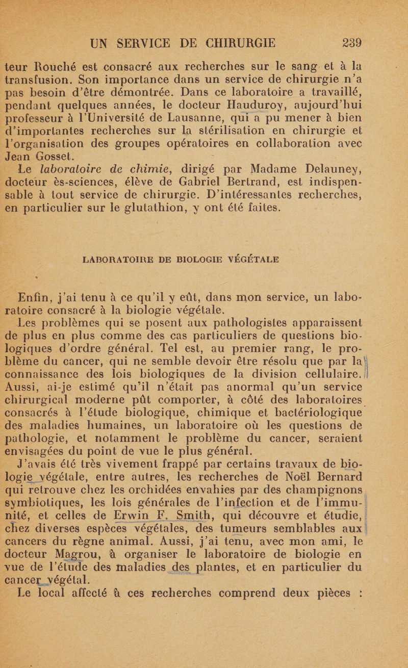 teur Rouché est consacré aux recherches sur le sang et à la transfusion. Son importance dans un service de chirurgie n’a pas besoin d’être démontrée. Dans ce laboratoire a travaillé, pendant quelques années, le docteur Hauduroy, aujourd’hui professeur à l’Université de Lausanne, qui a pu mener à bien d’importantes recherches sur la stérilisation en chirurgie et l’organisation des groupes opératoires en collaboration avec Jean Gosset. Le laboratoire de chimie, dirigé par Madame Deîauney, docteur ès-sciences, élève de Gabriel Bertrand, est indispen¬ sable à tout service de chirurgie. D’intéressantes recherches, en particulier sur le glutathion, y ont été faites. LABORATOIRE DE BIOLOGIE VÉGÉTALE Enfin, j’ai tenu à ce qu’il y eût, dans mon service, un labo¬ ratoire consacré à la biologie végétale. Les problèmes qui se posent aux pathologistes apparaissent de plus en plus comme des cas particuliers de questions bio¬ logiques d’ordre général. Tel est, au premier rang, le pro¬ blème du cancer, qui ne semble devoir être résolu que par la connaissance des lois biologiques de la division cellulaire. Aussi, ai-je estimé qu’il n’était pas anormal qu’un service chirurgical moderne pût comporter, à côté des laboratoires consacrés à l’étude biologique, chimique et bactériologique des maladies humaines, un laboratoire où les questions de pathologie, et notamment le problème du cancer, seraient envisagées du point de vue le plus général. J’avais été très vivement frappé par certains travaux de bio¬ logie végétale, entre autres, les recherches de Noël Bernard qui retrouve chez les orchidées envahies par des champignons symbiotiques, les lois générales de l’infection et de l’immu¬ nité, et celles de Erwin F. Smith, qui découvre et étudie, chez diverses espèces végétales, des tumeurs semblables aux cancers du règne animal. Aussi, j’ai tenu, avec mon ami, le docteur Magrou, !à organiser le laboratoire de biologie en vue de l’étude des maladies des plantes, et en particulier du cancer végétal. Le local affecté ù ces recherches comprend deux pièces :