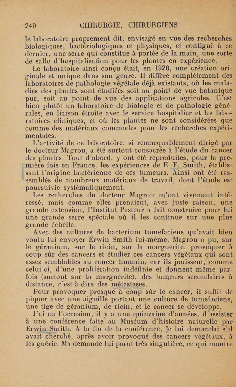 le laboratoire proprement dit, envisagé en vue des recherches biologiques, bactériologiques et physiques, et contiguë à ce dernier, une serre qui constitue à portée de la main, une sorte de salle d’hospitalisation pour les plantes en expérience. Le laboratoire ainsi conçu était, en 1920, une création ori¬ ginale et unique dans son genre. 11 diffère complètement des laboratoires de pathologie végétale déjà existants, où les mala¬ dies des plantes sont étudiées soit au point de vue botanique pur, soit au point de vue des applications agricoles. C’est bien plutôt un laboratoire de biologie et de pathologie géné¬ rales, en liaison étroite avec le service hospitalier et les labo¬ ratoires cliniques, et où les plantes ne sont considérées que comme des matériaux commodes pour les recherches expéri¬ mentales. L’activité de ce laboratoire, si remarquablement dirigé par le docteur Magrou, a été surtout consacrée à l’étude du cancer des plantes. Tout d’abord, y ont été reproduites, pour la pre¬ mière fois en France, les expériences de E.-F. Smith, établis¬ sant l’origine bactérienne de ces tumeurs. Ainsi ont été ras¬ semblés de nombreux matériaux de travail, dont l’étude est poursuivie systématiquement. Les recherches du docteur Magrou m’ont vivement inté¬ ressé, mais comme elles prenaient, avec juste raison, une grande extension, l’Institut Pasteur a fait construire pour lui une grande serre spéciale où il les continue sur une plus grande échelle. Avec des cultures de bacterium tumefaciens qu’avait bien voulu lui envoyer Erwin Smith lui-même, Magrou a pu, sur le géranium, sur le ricin, sur la marguerite, provoquer à coup sûr des cancers et étudier ces cancers végétaux qui sont assez semblables au cancer humain, car ils jouissent, comme celui-ci, d’une prolifération indéfinie et donnent même par¬ fois (surtout sur la marguerite), des tumeurs secondaires à distance, c’est-à-dire des métastases. Pour provoquer presque à coup sûr le cancer, il suffit de piquer avec une aiguille portant une culture de tumefaciens, une tige de géranium, de ricin, et le cancer se développe. J’ai eu l’occasion, il y a une quinzaine d’années, d’assister à une conférence faite au Muséum d’histoire naturelle par Erwin Smith. A la fin de la conférence, je lui demandai s’il avait cherché, après avoir provoqué des cancers végétaux, à les guérir. Ma demande lui parut très singulière, ce qui montre