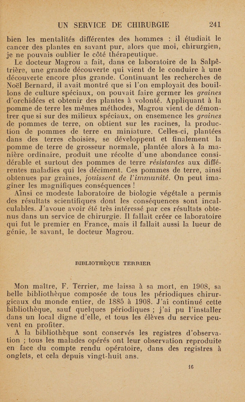 bien les mentalités différentes des hommes : il étudiait le cancer des plantes en savant pur, alors que moi, chirurgien, je ne pouvais oublier le côté thérapeutique. Le docteur Magrou a fait, dans ce laboratoire de la Salpê¬ trière, une grande découverte qui vient de le conduire à une découverte encore plus grande. Continuant les recherches de Noël Bernard, il avait montré que si l’on employait des bouil¬ lons de culture spéciaux, on pouvait faire germer les graines d’orchidées et obtenir des plantes à volonté. Appliquant à la pomme de terre les mêmes méthodes, Magrou vient de démon¬ trer que si sur des milieux spéciaux, on ensemence les graines de pommes de terre, on obtient sur les racines, la produc¬ tion de pommes de terre en miniature. Celles-ci, plantées dans des terres choisies, se développent et finalement la pomme de terre de grosseur normale, plantée alors à la ma¬ nière ordinaire, produit une récolte d’une abondance consi¬ dérable et surtout des pommes de terre résistantes aux diffé¬ rentes maladies qui les déciment. Ces pommes de terre, ainsi obtenues par graines, jouissent de l'immunité. On peut ima¬ giner les magnifiques conséquences ! Ainsi ce modeste laboratoire de biologie végétale a permis des résultats scientifiques dont les conséquences sont incal¬ culables. J’avoue avoir été très intéressé par ces résultats obte¬ nus dans un service de chirurgie. Il fallait créer ce laboratoire qui fut le premier en France, mais il fallait aussi la lueur de génie, le savant, le docteur Magrou. BIBLIOTHÈQUE TERRIER Mon maître, F. Terrier, me laissa à sa mort, en 1908, sa belle bibliothèque composée de tous les périodiques chirur¬ gicaux du monde entier, de 1885 à 1908. J’ai continué cette bibliothèque, sauf quelques périodiques ; j’ai pu l’installer dans un local digne d’elle, et tous les élèves du service peu¬ vent en profiter. A la bibliothèque sont conservés les registres d’observa¬ tion ; tous les malades opérés ont leur observation reproduite en face du compte rendu opératoire, dans des registres à onglets, et cela depuis vingt-huit ans. 16