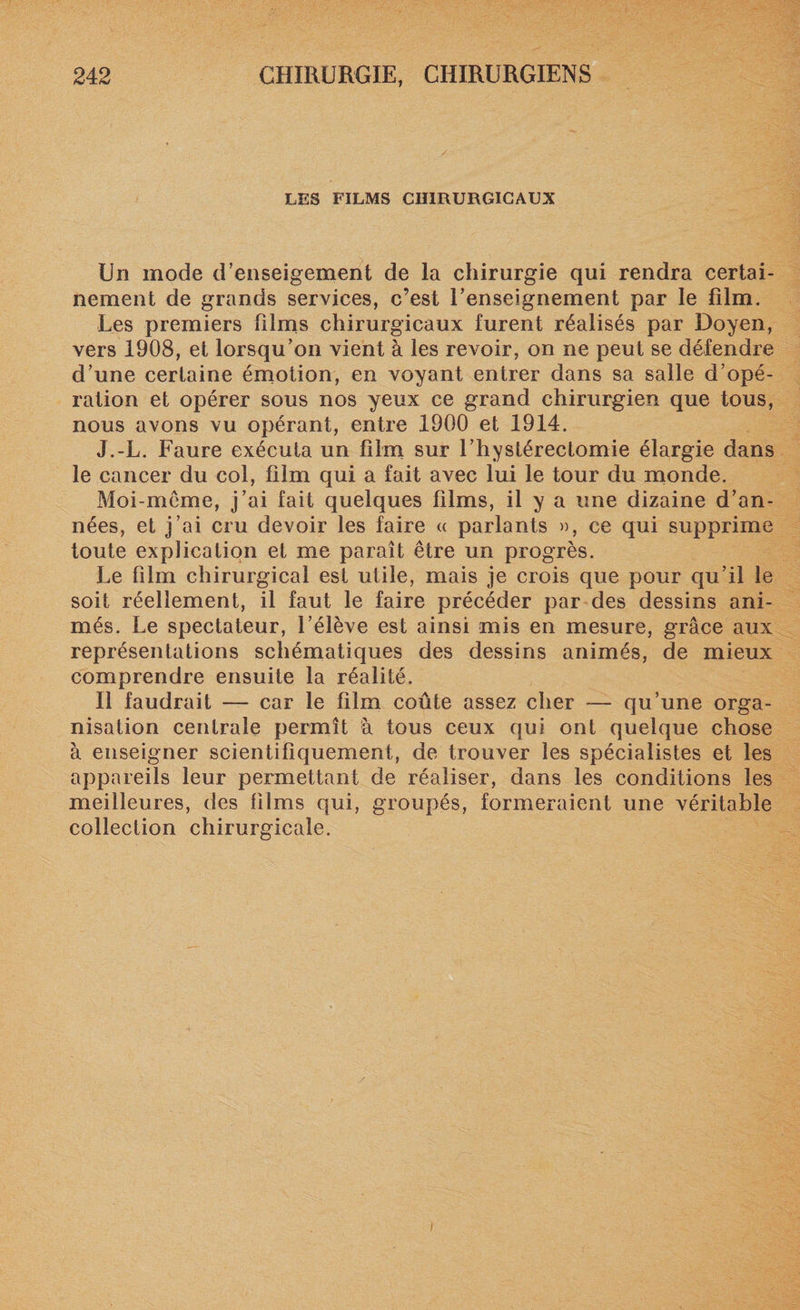 LES FILMS CHIRURGICAUX Un mode d’enseigement de la chirurgie qui rendra certai¬ nement de grands services, c’est renseignement par le film. Les premiers films chirurgicaux furent réalisés par Doyen, vers 1908, et lorsqu’on vient à les revoir, on ne peut se défendre d’une certaine émotion, en voyant entrer dans sa salle d’opé¬ ration et opérer sous nos yeux ce grand chirurgien que tous, nous avons vu opérant, entre 1900 et 1914. J.-L. Faure exécuta un film sur l’hystérectomie élargie dans le cancer du col, film qui a fait avec lui le tour du monde. Moi-meme, j’ai fait quelques films, il y a une dizaine d’an¬ nées, et j’ai cru devoir les faire « parlants », ce qui supprime toute explication et me paraît être un progrès. Le film chirurgical est utile, mais je crois que pour qu’il le soit réellement, il faut le faire précéder par des dessins ani¬ més. Le spectateur, l’élève est ainsi mis en mesure, grâce aux représentations schématiques des dessins animés, de mieux comprendre ensuite la réalité. Il faudrait — car le film coûte assez cher — qu’une orga¬ nisation centrale permît à tous ceux qui ont quelque chose à enseigner scientifiquement, de trouver les spécialistes et les appareils leur permettant de réaliser, dans les conditions les meilleures, des films qui, groupés, formeraient une véritable collection chirurgicale.