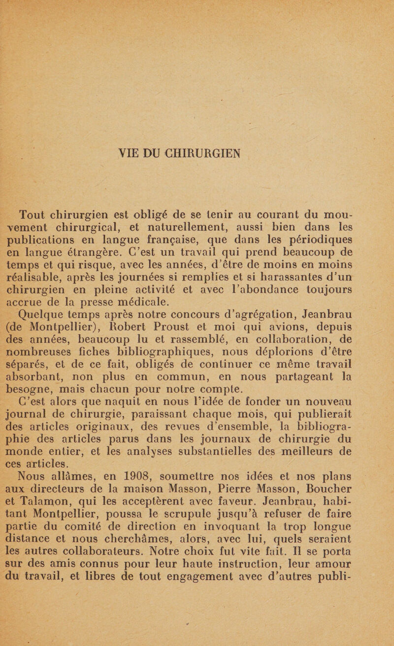 Tout chirurgien est obligé de se tenir au courant du mou¬ vement chirurgical, et naturellement, aussi bien dans les publications en langue française, que dans les périodiques en langue étrangère. C’est un travail qui prend beaucoup de temps et qui risque, avec les années, d’être de moins en moins réalisable, après les journées si remplies et si harassantes d’un chirurgien en pleine activité et avec l’abondance toujours accrue de la presse médicale. Quelque temps après notre concours d’agrégation, Jeanbrau (de Montpellier), Robert Proust et moi qui avions, depuis des années, beaucoup lu et rassemblé, en collaboration, de nombreuses fiches bibliographiques, nous déplorions d’être séparés, et de ce fait, obligés de continuer ce même travail absorbant, non plus en commun, en nous partageant la besogne, mais chacun pour notre compte. C’est alors que naquit en nous l’idée de fonder un nouveau journal de chirurgie, paraissant chaque mois, qui publierait des articles originaux, des revues d’ensemble, la bibliogra¬ phie des articles parus dans les journaux de chirurgie du monde entier, et les analyses substantielles des meilleurs de ces articles. Nous allâmes, en 1908, soumettre nos idées et nos plans aux directeurs de la maison Masson, Pierre Masson, Boucher et Talamon, qui les acceptèrent avec faveur. Jeanbrau, habi¬ tant Montpellier, poussa le scrupule jusqu’à refuser de faire partie du comité de direction en invoquant la trop longue distance et nous cherchâmes, alors, avec lui, quels seraient les autres collaborateurs. Notre choix fut vite fait. Il se porta sur des amis connus pour leur haute instruction, leur amour du travail, et libres de tout engagement avec d’autres publi-
