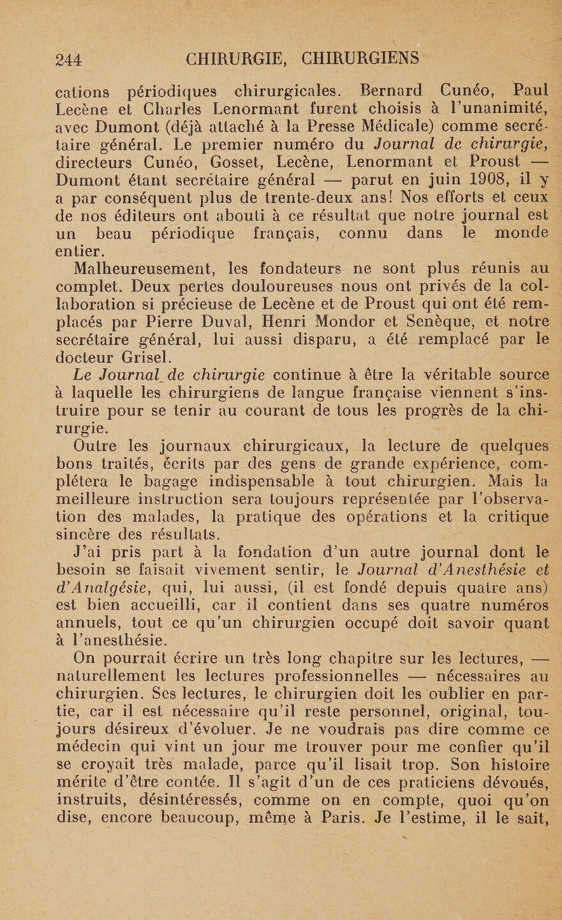 calions périodiques chirurgicales. Bernard Cunéo, Paul Lecène et Charles Lenormant furent choisis à l’unanimité, avec Dumont (déjà attaché à la Presse Médicale) comme secré¬ taire général. Le premier numéro du Journal de chirurgie, directeurs Cunéo, Gosset, Lecène, Lenormant et Proust — Dumont étant secrétaire général — parut en juin 1908, il y a par conséquent plus de trente-deux ans! Nos efforts et ceux de nos éditeurs ont abouti à ce résultat que notre journal est un beau périodique français, connu dans le monde entier. Malheureusement, les fondateurs ne sont plus réunis au complet. Deux pertes douloureuses nous ont privés de la col¬ laboration si précieuse de Lecène et de Proust qui ont été rem¬ placés par Pierre Duval, Henri Mondor et Senèque, et notre secrétaire général, lui aussi disparu, a été remplacé par le docteur Grisel. Le Journal, de chinxrgie continue à être la véritable source à laquelle les chirurgiens de langue française viennent s’ins¬ truire pour se tenir au courant de tous les progrès de la chi¬ rurgie. Outre les journaux chirurgicaux, la lecture de quelques bons traités, écrits par des gens de grande expérience, com¬ plétera le bagage indispensable à tout chirurgien. Mais la meilleure instruction sera toujours représentée par l’observa¬ tion des malades, la pratique des opérations et la critique sincère des résultats. J’ai pris part à la fondation d’un autre journal dont le besoin se faisait vivement sentir, le Journal d’Anesthésie et d’Analgésie, qui, lui aussi, (il est fondé depuis quatre ans) est bien accueilli, car il contient dans ses quatre numéros annuels, tout ce qu’un chirurgien occupé doit savoir quant à l’anesthésie. On pourrait écrire un très long chapitre sur les lectures, — naturellement les lectures professionnelles — nécessaires au chirurgien. Ses lectures, le chirurgien doit les oublier en par¬ tie, car il est nécessaire qu’il reste personnel, original, tou¬ jours désireux d’évoluer. Je ne voudrais pas dire comme ce médecin qui vint un jour me trouver pour me confier qu’il se croyait très malade, parce qu’il lisait trop. Son histoire mérite d’être contée. Il s’agit d’un de ces praticiens dévoués, instruits, désintéressés, comme on en compte, quoi qu’on dise, encore beaucoup, même à Paris. Je l’estime, il le sait,