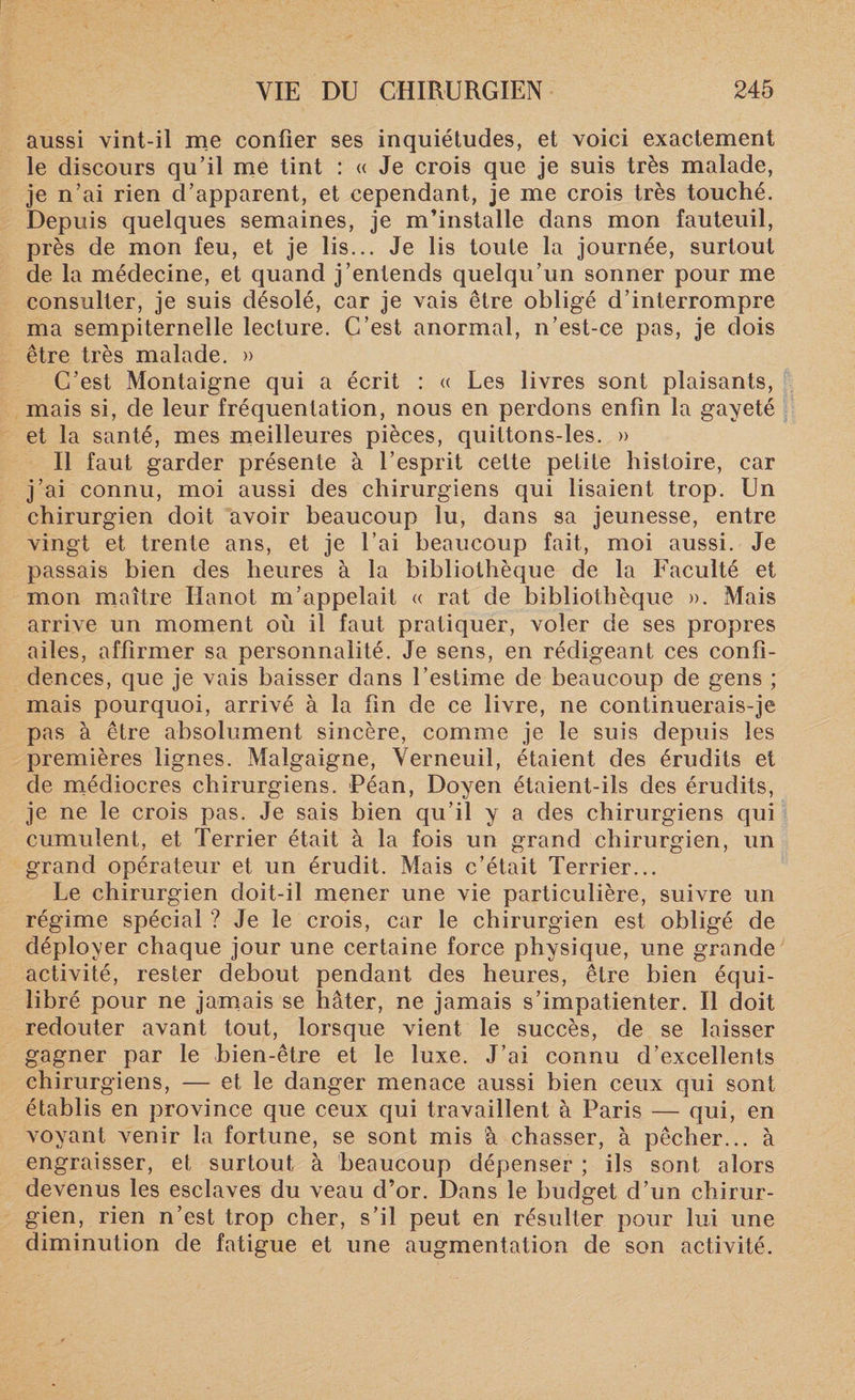 aussi vint-il me confier ses inquiétudes, et voici exactement le discours qu’il me tint : « Je crois que je suis très malade, je n’ai rien d’apparent, et cependant, je me crois très touché. Depuis quelques semaines, je m’installe dans mon fauteuil, près de mon feu, et je lis... Je lis toute la journée, surtout de la médecine, et quand j’entends quelqu’un sonner pour me consulter, je suis désolé, car je vais être obligé d’interrompre ma sempiternelle lecture. C’est anormal, n’est-ce pas, je dois être très malade. » C’est Montaigne qui a écrit : « Les livres sont plaisants, mais si, de leur fréquentation, nous en perdons enfin la gayeté et la santé, mes meilleures pièces, quittons-les. » Il faut garder présente à l’esprit cette petite histoire, car j’ai connu, moi aussi des chirurgiens qui lisaient trop. Un chirurgien doit avoir beaucoup lu, dans sa jeunesse, entre vingt et trente ans, et je l’ai beaucoup fait, moi aussi. Je passais bien des heures à la bibliothèque de la Faculté et mon maître Iïanot m’appelait « rat de bibliothèque ». Mais arrive un moment où il faut pratiquer, voler de ses propres ailes, affirmer sa personnalité. Je sens, en rédigeant ces confi¬ dences, que je vais baisser dans l’estime de beaucoup de gens ; mais pourquoi, arrivé à la fin de ce livre, ne continuerais-je pas à être absolument sincère, comme je le suis depuis les premières lignes. Malgaigne, Verneuil, étaient des érudits et de médiocres chirurgiens. Péan, Doyen étaient-ils des érudits, je ne le crois pas. Je sais bien qu’il y a des chirurgiens qui cumulent, et Terrier était à la fois un grand chirurgien, un grand opérateur et un érudit. Mais c’était Terrier... Le chirurgien doit-il mener une vie particulière, suivre un régime spécial? Je le crois, car le chirurgien est obligé de déployer chaque jour une certaine force physique, une grande activité, rester debout pendant des heures, être bien équi¬ libré pour ne jamais se hâter, ne jamais s’impatienter. Il doit redouter avant tout, lorsque vient le succès, de se laisser gagner par le bien-être et le luxe. J’ai connu d’excellents chirurgiens, — et le danger menace aussi bien ceux qui sont établis en province que ceux qui travaillent à Paris — qui, en voyant venir la fortune, se sont mis à chasser, à pêcher... à engraisser, et surtout à beaucoup dépenser ; ils sont alors devenus les esclaves du veau d’or. Dans le budget d’un chirur¬ gien, rien n’est trop cher, s’il peut en résulter pour lui une diminution de fatigue et une augmentation de son activité.