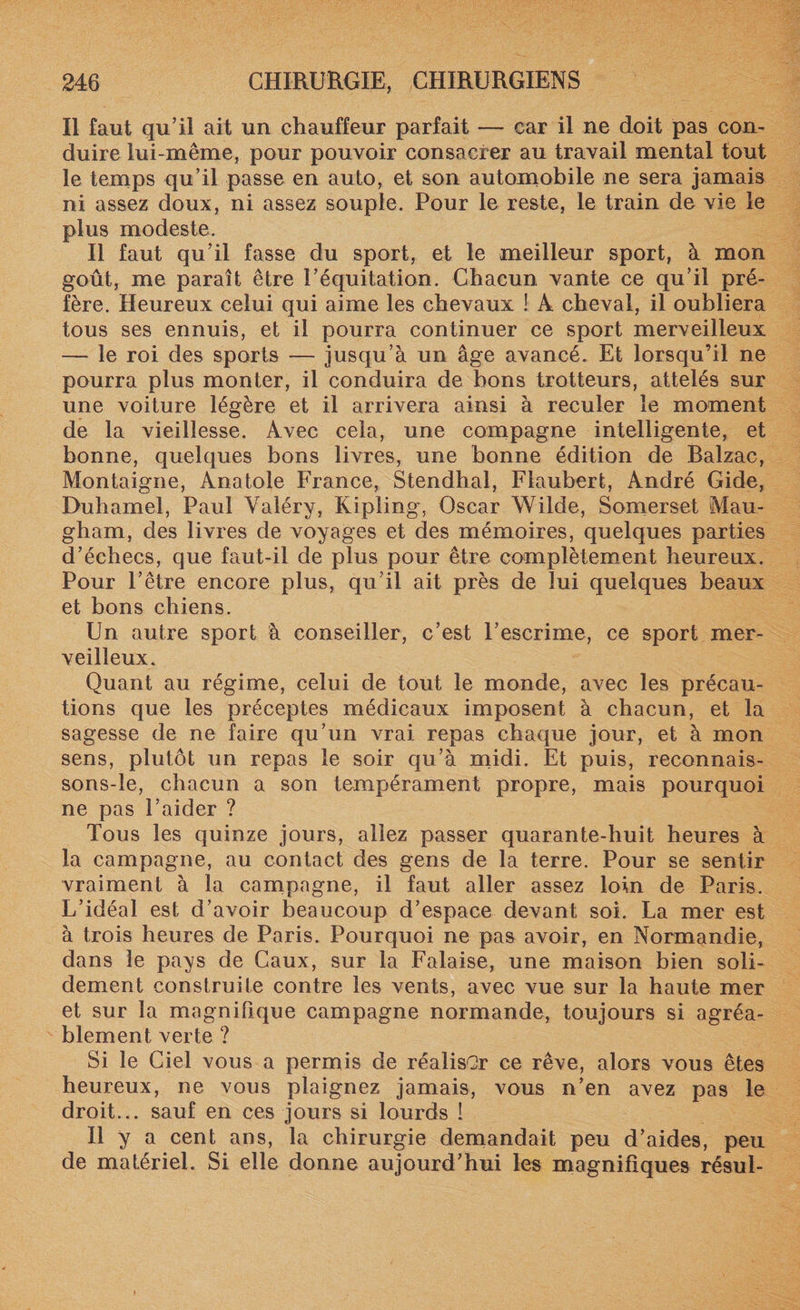 Il faut qu’il ait un chauffeur parfait — car il ne doit pas con¬ duire lui-même, pour pouvoir consacrer au travail mental tout le temps qu’il passe en auto, et son automobile ne sera jamais ni assez doux, ni assez souple. Pour le reste, le train de vie le plus modeste. Il faut qu’il fasse du sport, et le meilleur sport, à mon goût, me paraît être l’équitation. Chacun vante ce qu’il pré¬ fère. Heureux celui qui aime les chevaux ! À cheval, il oubliera tous ses ennuis, et il pourra continuer ce sport merveilleux — le roi des sports — jusqu’à un âge avancé. Et lorsqu’il ne pourra plus monter, il conduira de bons trotteurs, attelés sur une voiture légère et il arrivera ainsi à reculer le moment de la vieillesse. Avec cela, une compagne intelligente, et bonne, quelques bons livres, une bonne édition de Balzac, Montaigne, Anatole France, Stendhal, Flaubert, André Gide, Duhamel, Paul Valéry, Kipling, Oscar Wilde, Somerset Mau¬ gham, des livres de voyages et des mémoires, quelques parties d’échecs, que faut-il de plus pour être complètement heureux. Pour l’être encore plus, qu’il ait près de lui quelques beaux et bons chiens. Un autre sport à conseiller, c’est l’escrime, ce sport mer¬ veilleux. Quant au régime, celui de tout le monde, avec les précau¬ tions que les préceptes médicaux imposent à chacun, et la sagesse de ne faire qu’un vrai repas chaque jour, et à mon sens, plutôt un repas le soir qu’à midi. Et puis, reconnais- sons-le, chacun a son tempérament propre, mais pourquoi ne pas l’aider ? Tous les quinze jours, allez passer quarante-huit heures à la campagne, au contact des gens de la terre. Pour se sentir vraiment à la campagne, il faut aller assez loin de Paris. L’idéal est d’avoir beaucoup d’espace devant soi. La mer est à trois heures de Paris. Pourquoi ne pas avoir, en Normandie, dans le pays de Caux, sur la Falaise, une maison bien soli¬ dement construite contre les vents, avec vue sur la haute mer et sur la magnifique campagne normande, toujours si agréa¬ blement verte ? Si le Ciel vous a permis de réaliser ce rêve, alors vous êtes heureux, ne vous plaignez jamais, vous n’en avez pas le droit... sauf en ces jours si lourds ! Il y a cent ans, la chirurgie demandait peu d’aides, peu de matériel. Si elle donne aujourd’hui les magnifiques résul-
