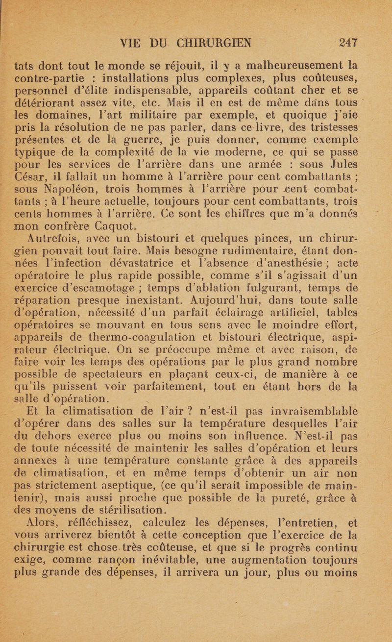 tats dont tout le monde se réjouit, il y a malheureusement la contre-partie : installations plus complexes, plus coûteuses, personnel d’élite indispensable, appareils coûtant cher et se détériorant assez vite, etc. Mais il en est de même dans tous les domaines, Eart militaire par exemple, et quoique j’aie pris la résolution de ne pas parler, dans ce livre, des tristesses présentes et de la guerre, je puis donner, comme exemple typique de la complexité de la vie moderne, ce qui se passe pour les services de l’arrière dans une armée : sous Jules César, il fallait un homme à l’arrière pour cent combattants ; sous Napoléon, trois hommes à l’arrière pour .cent combat¬ tants ; à l’heure actuelle, toujours pour cent combattants, trois cents hommes à l’arrière. Ce sont les chiffres que m’a donnés mon confrère Caquot. Autrefois, avec un bistouri et quelques pinces, un chirur¬ gien pouvait tout faire. Mais besogne rudimentaire, étant don¬ nées l’infection dévastatrice et l’absence d’anesthésie ; acte opératoire le plus rapide possible, comme s’il s’agissait d’un exercice d’escamotage ; temps d’ablation fulgurant, temps de réparation presque inexistant. Aujourd’hui, dans toute salle d’opération, nécessité d’un parfait éclairage artificiel, tables opératoires se mouvant en tous sens avec le moindre effort, appareils de thermo-coagulation et bistouri électrique, aspi¬ rateur électrique. On se préoccupe même et avec raison, de faire voir les temps des opérations par le plus grand nombre possible de spectateurs en plaçant ceux-ci, de manière à ce qu’ils puissent voir parfaitement, tout en étant hors de la salle d’opération. Et la climatisation de l’air ? n’est-il pas invraisemblable d’opérer dans des salles sur la température desquelles l’air du dehors exerce plus ou moins son influence. N’est-il pas de toute nécessité de maintenir les salles d’opération et leurs annexes à une température constante grâce à des appareils de climatisation, et en même temps d’obtenir un air non pas strictement aseptique, (ce qu’il serait impossible de main¬ tenir), mais aussi proche que possible de la pureté, grâce à des moyens de stérilisation. Alors, réfléchissez, calculez les dépenses, l’entretien, et vous arriverez bientôt à cette conception que l’exercice de la chirurgie est chose très coûteuse, et que si le progrès continu exige, comme rançon inévitable, une augmentation toujours plus grande des dépenses, il arrivera un jour, plus ou moins