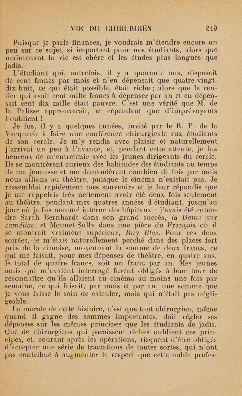 Puisque je parle finances, je voudrais m’étendre encore un peu sur ce sujet, si important pour nos étudiants, alors que maintenant la vie est chère et les études plus longues que jadis. L’étudiant qui, autrefois, il y a quarante ans, disposait de cent francs par mois et n’en dépensait que quatre-vingt- dix-huit, ce qui était possible, était riche ; alors que le ren¬ tier qui avait cent mille francs h dépenser par an et en dépen¬ sait cent dix mille était pauvre. C’est une vérité que M. de la Palisse approuverait, et cependant que d’imprévoyants l’oublient ! Je fus, il y a quelques années, invité par le R. P. de la Vacquerie à faire une conférence chirurgicale aux étudiants de son cercle. Je m’y rendis avec plaisir et naturellement j’arrivai un peu à l’avance, et, pendant cette attente, je fus heureux de m’entretenir avec les jeunes dirigeants du cercle. Ils se montrèrent curieux des habitudes des étudiants au temps de ma jeunesse et me demandèrent combien de fois par mois nous allions au théâtre, puisque le cinéma n’existait pas. Je rassemblai rapidement mes souvenirs et je leur répondis que je me rappelais très nettement avoir été deux fois seulement au théâtre, pendant mes quatres années d’étudiant, jusqu’au jour où je fus nommé interne des hôpitaux : j’avais été enten¬ dre Sarah Bernhardt dans son grand succès, la Dame aux camélias, et Mounet-Sully dans une pièce du Français où il se montrait vraiment supérieur, Ruy Blas. Pour ces deux soirées, je m’étais naturellement perché dans des places fort près de la cimaise, moyennant la somme de deux francs, ce qui me faisait, pour mes dépenses de théâtre, en quatre ans, le total de quatre francs, soit un franc par an. Mes jeunes amis qui m’avaient interrogé furent obligés à leur tour de reconnaître qu’ils allaient au cinéma au moins une fois par semaine, ce qui faisait, par mois et par an, une somme que je vous laisse le soin de calculer, mais qui n’était pas négli¬ geable. La morale de cette histoire, c’est que tout chirurgien, même quand il gagne des sommes importantes, doit régler ses dépenses sur les mêmes principes que les étudiants de jadis. Que de chirurgiens qui paraissent riches oublient ces prin¬ cipes, et, courant après les opérations, risquent d’être obligés d’accepter une série de tractations de toutes sortes, qui n’ont pas contribué à augmenter le respect que cette noble profes-