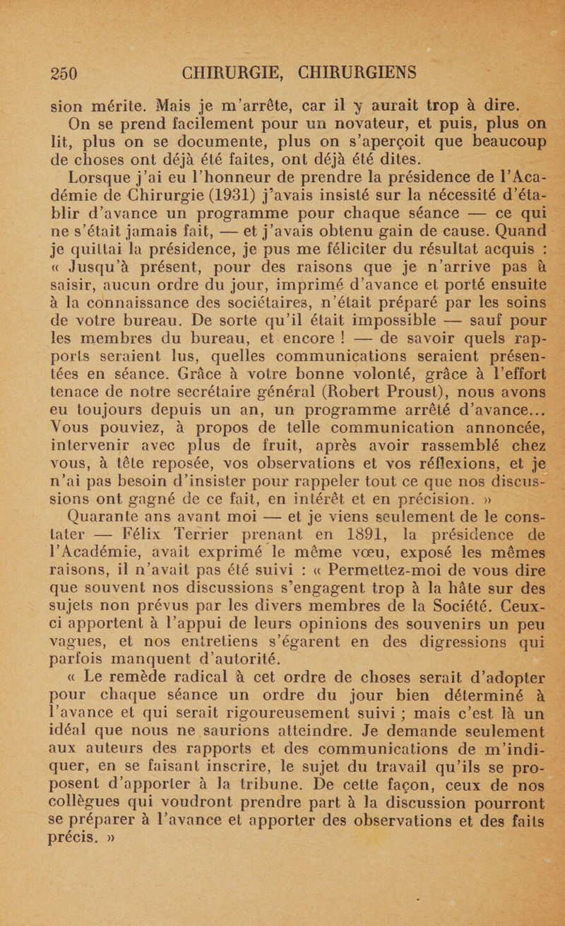 sion mérite. Mais je m’arrête, car il y aurait trop à dire. On se prend facilement pour un novateur, et puis, plus on lit, plus on se documente, plus on s’aperçoit que beaucoup de choses ont déjà été faites, ont déjà été dites. Lorsque j’ai eu l’honneur de prendre la présidence de l’Aca¬ démie de Chirurgie (1931) j’avais insisté sur la nécessité d’éta¬ blir d’avance un programme pour chaque séance — ce qui ne s’était jamais fait, — et j’avais obtenu gain de cause. Quand je quittai la présidence, je pus me féliciter du résultat acquis : « Jusqu’à présent, pour des raisons que je n’arrive pas à saisir, aucun ordre du jour, imprimé d’avance et porté ensuite à la connaissance des sociétaires, n’était préparé par les soins de votre bureau. De sorte qu’il était impossible — sauf pour les membres du bureau, et encore ! — de savoir quels rap¬ ports seraient lus, quelles communications seraient présen¬ tées en séance. Grâce à votre bonne volonté, grâce à l’effort tenace de notre secrétaire général (Robert Proust), nous avons eu toujours depuis un an, un programme arrêté d’avance... Vous pouviez, à propos de telle communication annoncée, intervenir avec plus de fruit, après avoir rassemblé chez vous, à tête reposée, vos observations et vos réflexions, et je n’ai pas besoin d’insister pour rappeler tout ce que nos discus¬ sions ont gagné de ce fait, en intérêt et en précision. » Quarante ans avant moi — et je viens seulement de le cons¬ tater — Félix Terrier prenant en 1891, la présidence de l’Académie, avait exprimé le même vœu, exposé les mêmes raisons, il n’avait pas été suivi : « Permettez-moi de vous dire que souvent nos discussions s’engagent trop à la hâte sur des sujets non prévus par les divers membres de la Société. Ceux- ci apportent à l’appui de leurs opinions des souvenirs un peu vagues, et nos entretiens s’égarent en des digressions qui parfois manquent d’autorité. « Le remède radical à cet ordre de choses serait d’adopter pour chaque séance un ordre du jour bien déterminé à l’avance et qui serait rigoureusement suivi ; mais c’est là un idéal que nous ne saurions atteindre. Je demande seulement aux auteurs des rapports et des communications de m’indi¬ quer, en se faisant inscrire, le sujet du travail qu’ils se pro¬ posent d’apporter à la tribune. De cette façon, ceux de nos collègues qui voudront prendre part à la discussion pourront se préparer à l’avance et apporter des observations et des faits précis. »