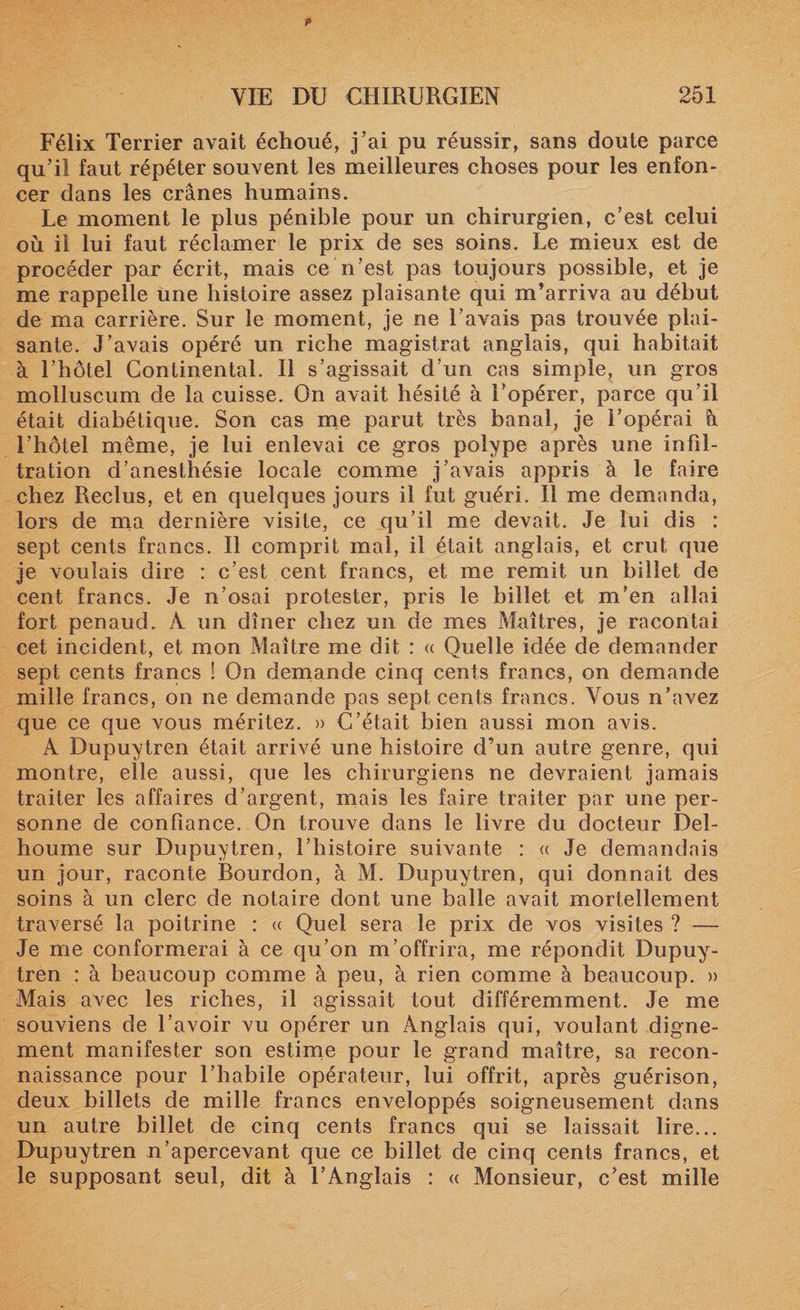Félix Terrier avait échoué, j’ai pu réussir, sans doute parce qu’il faut répéter souvent les meilleures choses pour les enfon¬ cer dans les crânes humains. Le moment le plus pénible pour un chirurgien, c’est celui où il lui faut réclamer le prix de ses soins. Le mieux est de procéder par écrit, mais ce n’est pas toujours possible, et je me rappelle une histoire assez plaisante qui m’arriva au début de ma carrière. Sur le moment, je ne l’avais pas trouvée plai¬ sante. J’avais opéré un riche magistrat anglais, qui habitait à l’hôtel Continental. Il s’agissait d’un cas simple, un gros molluscum de la cuisse. On avait hésité à l’opérer, parce qu’il était diabétique. Son cas me parut très banal, je l’opérai à l’hôtel même, je lui enlevai ce gros polype après une infil¬ tration d’anesthésie locale comme j’avais appris à le faire chez Reclus, et en quelques jours il fut guéri. Il me demanda, lors de ma dernière visite, ce qu’il me devait. Je lui dis : sept cents francs. Il comprit mal, il était anglais, et crut que je voulais dire : c’est cent francs, et me remit un billet de cent francs. Je n’osai protester, pris le billet et m’en allai fort penaud. A un dîner chez un de mes Maîtres, je racontai cet incident, et mon Maître me dit : « Quelle idée de demander sept cents francs ! On demande cinq cents francs, on demande mille francs, on ne demande pas sept cents francs. Vous n’avez que ce que vous méritez. » C’était bien aussi mon avis. A Dupuytren était arrivé une histoire d’un autre genre, qui montre, elle aussi, que les chirurgiens ne devraient jamais traiter les affaires d’argent, mais les faire traiter par une per¬ sonne de confiance. On trouve dans le livre du docteur Del- houme sur Dupuytren, l’histoire suivante : « Je demandais un jour, raconte Bourdon, à M. Dupuytren, qui donnait des soins à un clerc de notaire dont une balle avait mortellement traversé la poitrine : « Quel sera le prix de vos visites ? — Je me conformerai à ce qu’on m’offrira, me répondit Dupuy¬ tren : à beaucoup comme à peu, à rien comme à beaucoup. » Mais avec les riches, il agissait tout différemment. Je me souviens de l’avoir vu opérer un Anglais qui, voulant digne¬ ment manifester son estime pour le grand maître, sa recon¬ naissance pour l’habile opérateur, lui offrit, après guérison, deux billets de mille francs enveloppés soigneusement dans un autre billet de cinq cents francs qui se laissait lire... Dupuytren n’apercevant que ce billet de cinq cents francs, et le supposant seul, dit à l’Anglais : « Monsieur, c’est mille