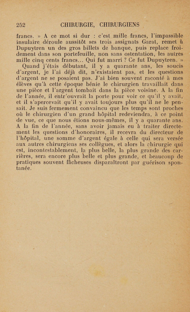 francs. » A ce mot si dur : c'est mille francs, l’impassible insulaire déroule aussitôt ses trois assignats Garat, remet à Dupuytren un des gros billets de banque, puis replace froi¬ dement dans son portefeuille, non sans ostentation, les autres mille cinq cents francs... Qui fut marri ? Ce fut Dupuytren. » Quand j’étais débutant, il y a quarante ans, les soucis d’argent, je l’ai déjà dit, n’existaient pas, et les questions d’argent ne se posaient pas. J’ai bien souvent raconté à mes élèves qu’à cette époque bénie le chirurgien travaillait dans une pièce et l’argent tombait dans la pièce voisine. A la fin de l’année, il entr'ouvrait la porte pour voir ce qu’il y avait, et il s’apercevait qu’il y avait toujours plus qu’il ne le pen¬ sait. Je suis fermement convaincu que les temps sont proches où le chirurgien d’un grand hôpital redeviendra, à ce point de vue, ce que nous étions nous-mêmes, il y a quarante ans. A la fin de l’année, sans avoir jamais eu à traiter directe¬ ment les questions d’honoraires, il recevra du directeur de l’hôpital, une somme d’argent égale à celle qui sera versée aux autres chirurgiens ses collègues, et alors la chirurgie qui est, incontestablement, la plus belle, la plus grande des car¬ rières, sera encore plus belle et plus grande, et beaucoup de pratiques souvent fâcheuses disparaîtront par guérison spon¬ tanée.