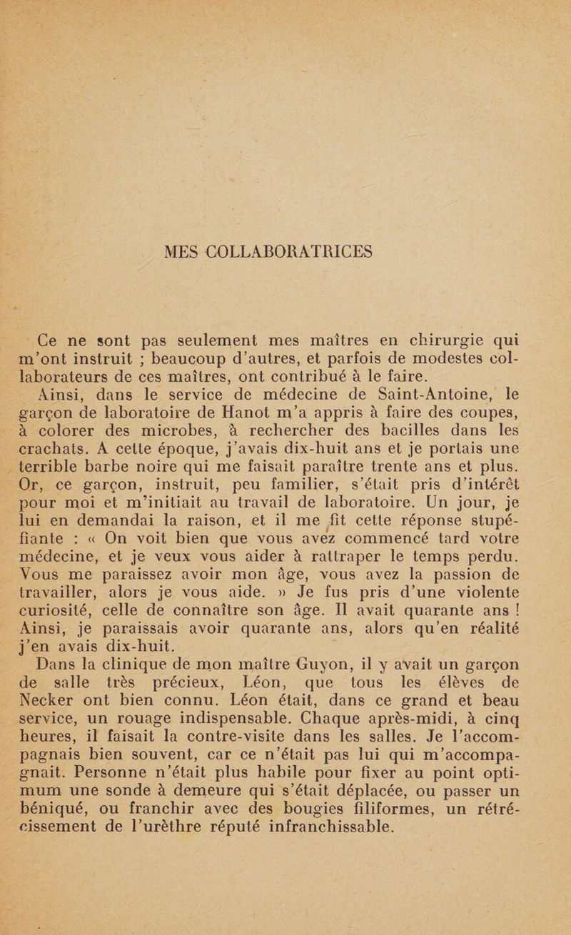 Ce ne sont pas seulement mes maîtres en chirurgie qui m’ont instruit ; beaucoup d’autres, et parfois de modestes col¬ laborateurs de ces maîtres, ont contribué à le faire. Ainsi, dans le service de médecine de Saint-Antoine, le garçon de laboratoire de Hanot m’a appris à faire des coupes, à colorer des microbes, à rechercher des bacilles dans les crachats. A cette époque, j’avais dix-huit ans et je portais une terrible barbe noire qui me faisait paraître trente ans et plus. Or, ce garçon, instruit, peu familier, s’était pris d’intérêt pour moi et m’initiait au travail de laboratoire. Un jour, je lui en demandai la raison, et il me fit cette réponse stupé¬ fiante : « On voit bien que vous avez commencé tard votre médecine, et je veux vous aider à rattraper le temps perdu. Vous me paraissez avoir mon âge, vous avez la passion de travailler, alors je vous aide. » Je fus pris d’une violente curiosité, celle de connaître son âge. Il avait quarante ans î Ainsi, je paraissais avoir quarante ans, alors qu’en réalité j’en avais dix-huit. Dans la clinique de mon maître Ouyon, il y avait un garçon de salle très précieux, Léon, que tous les élèves de Necker ont bien connu. Léon était, dans ce grand et beau service, un rouage indispensable. Chaque après-midi, à cinq heures, il faisait la contre-visite dans les salles. Je l’accom¬ pagnais bien souvent, car ce n’était pas lui qui m’accompa¬ gnait. Personne n’était plus habile pour fixer au point opti¬ mum une sonde à demeure qui s’était déplacée, ou passer un béniqué, ou franchir avec des bougies filiformes, un rétré¬ cissement de l’urèthre réputé infranchissable.