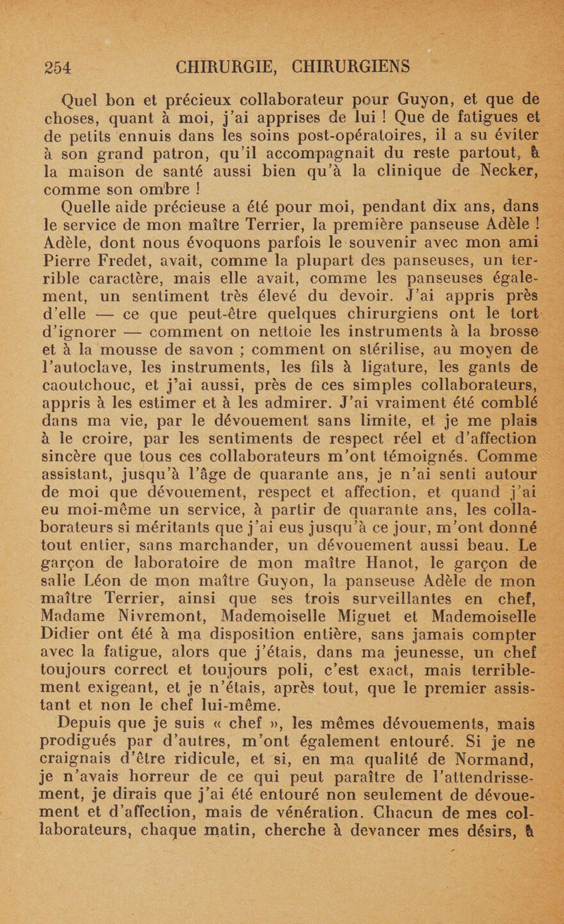 Quel bon et précieux collaborateur pour Guyon, et que de choses, quant à moi, j’ai apprises de lui ! Que de fatigues et de petits ennuis dans les soins post-opératoires, il a su éviter à son grand patron, qu’il accompagnait du reste partout, à la maison de santé aussi bien qu’à la clinique de Necker, comme son ombre ! Quelle aide précieuse a été pour moi, pendant dix ans, dans le service de mon maître Terrier, la première panseuse Adèle ! Adèle, dont nous évoquons parfois le souvenir avec mon ami Pierre Fredet, avait, comme la plupart des panseuses, un ter¬ rible caractère, mais elle avait, comme les panseuses égale¬ ment, un sentiment très élevé du devoir. J’ai appris près d’elle — ce que peut-être quelques chirurgiens ont le tort d’ignorer — comment on nettoie les instruments à la brosse et à la mousse de savon ; comment on stérilise, au moyen de l’autoclave, les instruments, les fils à ligature, les gants de caoutchouc, et j’ai aussi, près de ces simples collaborateurs, appris à les estimer et à les admirer. J’ai vraiment été comblé dans ma vie, par le dévouement sans limite, et je me plais à le croire, par les sentiments de respect réel et d’affection sincère que tous ces collaborateurs m’ont témoignés. Comme assistant, jusqu’à l’âge de quarante ans, je n’ai senti autour de moi que dévouement, respect et affection, et quand j’ai eu moi-même un service, à partir de quarante ans, les colla¬ borateurs si méritants que j’ai eus jusqu’à ce jour, m’ont donné tout entier, sans marchander, un dévouement aussi beau. Le garçon de laboratoire de mon maître Hanot, le garçon de salle Léon de mon maître Guyon, la panseuse Adèle de mon maître Terrier, ainsi que ses trois surveillantes en chef, Madame Nivremont, Mademoiselle Miguet et Mademoiselle Didier ont été à ma disposition entière, sans jamais compter avec la fatigue, alors que j’étais, dans ma jeunesse, un chef toujours correct et toujours poli, c’est exact, mais terrible¬ ment exigeant, et je n’étais, après tout, que le premier assis¬ tant et non le chef lui-même. Depuis que je suis « chef », les mêmes dévouements, mais prodigués par d’autres, m’ont également entouré. Si je ne craignais d’être ridicule, et si, en ma qualité de Normand, je n’avais horreur de ce qui peut paraître de l’attendrisse¬ ment, je dirais que j’ai été entouré non seulement de dévoue¬ ment et d’affection, mais de vénération. Chacun de mes col¬ laborateurs, chaque matin, cherche à devancer mes désirs, à