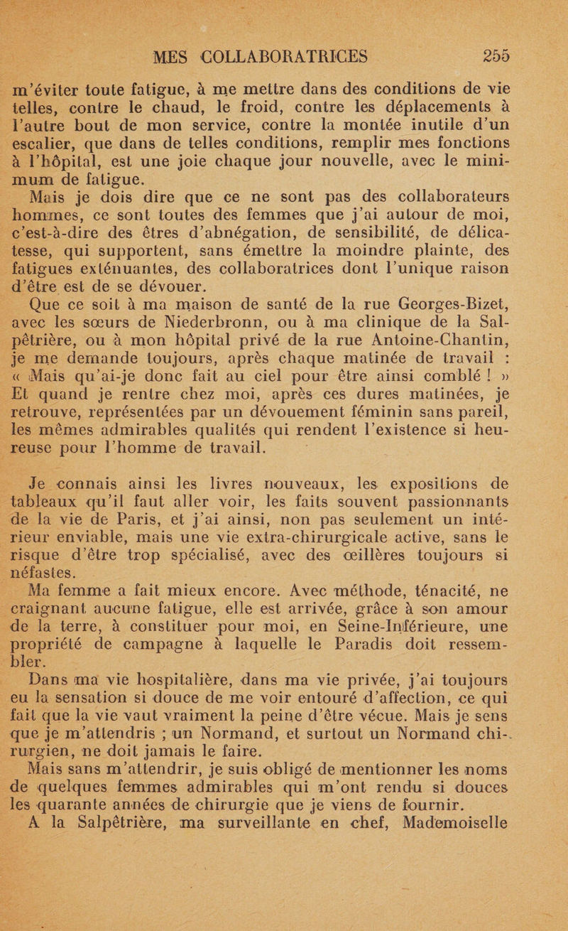 m’éviter toute fatigue, à me mettre dans des conditions de vie telles, contre le chaud, le froid, contre les déplacements à l’autre bout de mon service, contre la montée inutile d’un escalier, que dans de telles conditions, remplir mes fonctions à l’hôpital, est une joie chaque jour nouvelle, avec le mini¬ mum de fatigue. Mais je dois dire que ce ne sont pas des collaborateurs hommes, ce sont toutes des femmes que j’ai autour de moi, c’est-à-dire des êtres d’abnégation, de sensibilité, de délica¬ tesse, qui supportent, sans émettre la moindre plainte, des fatigues exténuantes, des collaboratrices dont l’unique raison d’être est de se dévouer. Que ce soit à ma maison de santé de la rue Georges-Bizet, avec les sœurs de Niederbronn, ou à ma clinique de la Sal¬ pêtrière, ou à mon hôpital privé de la rue Antoine-Chantin, je me demande toujours, après chaque matinée de travail : « Mais qu’ai-je donc fait au ciel pour être ainsi comblé î » Et quand je rentre chez moi, après ces dures matinées, je retrouve, représentées par un dévouement féminin sans pareil, les mêmes admirables qualités qui rendent l’existence si heu¬ reuse pour l’homme de travail. Je connais ainsi les livres nouveaux, les expositions de tableaux qu’il faut aller voir, les faits souvent passionnants de la vie de Paris, et j’ai ainsi, non pas seulement un inté¬ rieur enviable, mais une vie extra-chirurgicale active, sans le risque d’être trop spécialisé, avec des œillères toujours si néfastes. Ma femme a fait mieux encore. Avec méthode, ténacité, ne craignant aucune fatigue, elle est arrivée, grâce à son amour de la terre, à constituer pour moi, en Seine-Iniférieure, une propriété de campagne à laquelle le Paradis doit ressem¬ bler. Dans ma vie hospitalière, dans ma vie privée, j’ai toujours eu la sensation si douce de me voir entouré d’affection, ce qui fait que la vie vaut vraiment la peine d’être vécue. Mais je sens que je m’attendris ; un Normand, et surtout un Normand chi¬ rurgien, ne doit jamais le faire. Mais sans m’attendrir, je suis obligé de mentionner les noms de quelques femmes admirables qui m’ont rendu si douces les quarante années de chirurgie que je viens de fournir. A la Salpêtrière, ma surveillante en chef, Mademoiselle