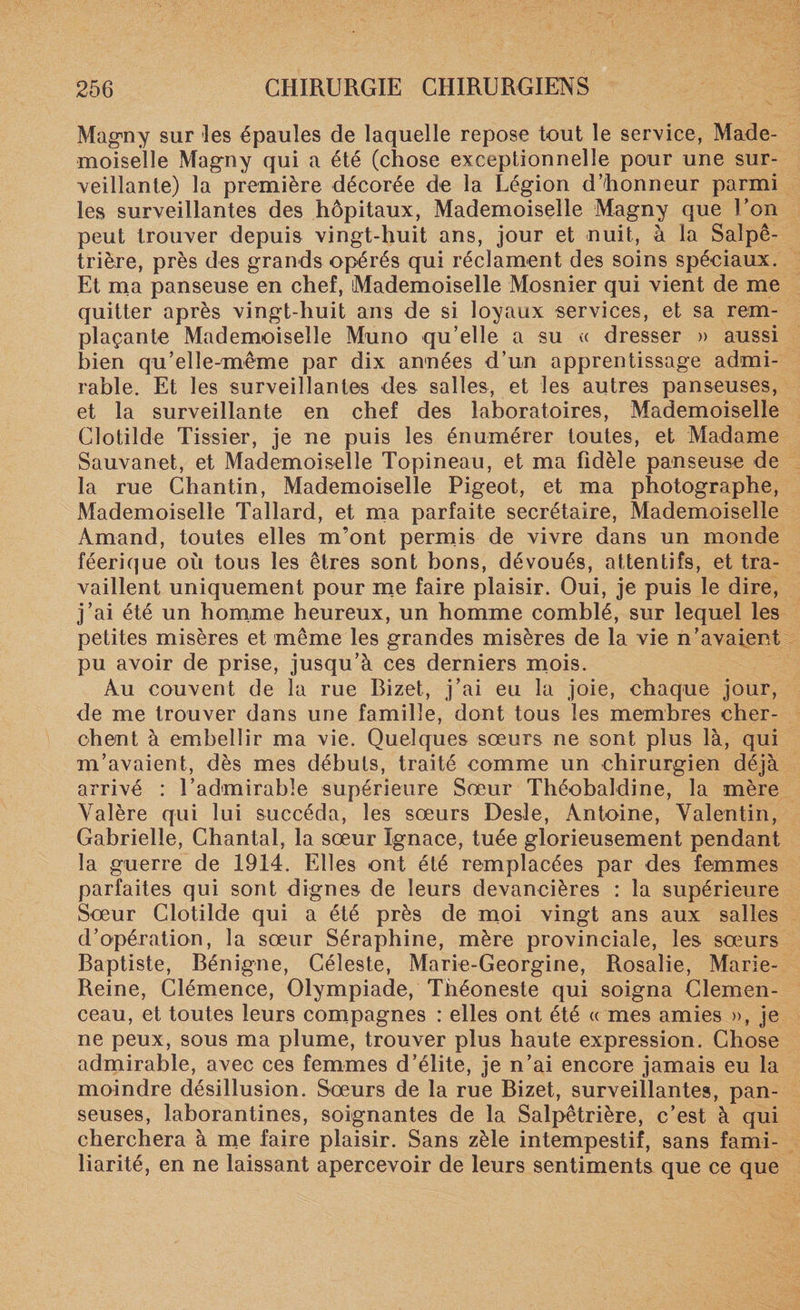Magny sur les épaules de laquelle repose tout le service, Made¬ moiselle Magny qui a été (chose exceptionnelle pour une sur¬ veillante) la première décorée de la Légion d’honneur parmi les surveillantes des hôpitaux, Mademoiselle Magny que Uon peut trouver depuis vingt-huit ans, jour et nuit, à la Salpê¬ trière, près des grands opérés qui réclament des soins spéciaux. Et ma panseuse en chef, Mademoiselle Mosnier qui vient de me quitter après vingt-huit ans de si loyaux services, et sa rem¬ plaçante Mademoiselle Muno qu’elle a su « dresser » aussi bien qu’elle-même par dix années d’un apprentissage admi¬ rable. Et les surveillantes des salles, et les autres panseuses, et la surveillante en chef des laboratoires, Mademoiselle Clotilde Tissier, je ne puis les énumérer toutes, et Madame Sauvanet, et Mademoiselle Topineau, et ma fidèle panseuse de la rue Chantin, Mademoiselle Pigeot, et ma photographe, Mademoiselle Tallard, et ma parfaite secrétaire, Mademoiselle Arnand, toutes elles m’ont permis de vivre dans un monde féerique où tous les êtres sont bons, dévoués, attentifs, et tra¬ vaillent uniquement pour me faire plaisir. Oui, je puis le dire, j’ai été un homme heureux, un homme comblé, sur lequel les petites misères et même les grandes misères de la vie n’avaient pu avoir de prise, jusqu’à ces derniers mois. Au couvent de la rue Bizet, j’ai eu la joie, chaque jour, de me trouver dans une famille, dont tous les membres cher¬ chent à embellir ma vie. Quelques soeurs ne sont plus là, qui m’avaient, dès mes débuts, traité comme un chirurgien déjà arrivé : l’admirable supérieure Sœur Théobaldine, la mère Valère qui lui succéda, les sœurs Desle, Antoine, Valentin, Gabrielle, Chantal, la sœur Ignace, tuée glorieusement pendant la guerre de 1914. Elles ont été remplacées par des femmes parfaites qui sont dignes de leurs devancières : la supérieure Sœur Clotilde qui a été près de moi vingt ans aux salles d’opération, la sœur Séraphine, mère provinciale, les sœurs Baptiste, Bénigne, Céleste, Marie-Georgine, Rosalie, Marie- Reine, Clémence, Olympiade, Théoneste qui soigna Clemen¬ ceau, et toutes leurs compagnes : elles ont été « mes amies », je ne peux, sous ma plume, trouver plus haute expression. Chose admirable, avec ces femmes d’élite, je n’ai encore jamais eu la moindre désillusion. Sœurs de la rue Bizet, surveillantes, pan¬ seuses, laborantines, soignantes de la Salpêtrière, c’est à qui cherchera à me faire plaisir. Sans zèle intempestif, sans fami¬ liarité, en ne laissant apercevoir de leurs sentiments que ce que