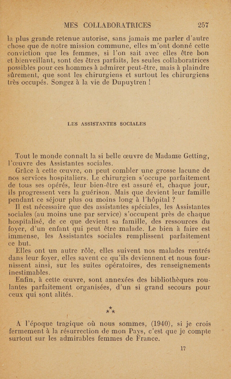 la plus grande retenue autorise, sans jamais me parler d’autre chose que de notre mission commune, elles m’ont donné cette conviction que les femmes, si l’on sait avec elles être bon et bienveillant, sont des êtres parfaits, les seules collaboratrices possibles pour ces hommes à admirer peut-être, mais à plaindre sûrement, que sont les chirurgiens et surtout les chirurgiens très occupés. Songez à la vie de Dupuytren ! LES ASSISTANTES SOCIALES Tout le monde connaît la si belle œuvre de Madame Getting, l’œuvre des Assistantes sociales. Grâce à cette œuvre, on peut combler une grosse lacune de nos services hospitaliers. Le chirurgien s’occupe parfaitement de tous ses opérés, leur bien-être est assuré et, chaque jour, ils progressent vers la guérison. Mais que devient leur famille pendant ce séjour plus ou moins long à l’hôpital ? Il est nécessaire que des assistantes spéciales, les Assistantes sociales (au moins une par service) s’occupent près de chaque hospitalisé, de ce que devient sa famille, des ressources du foyer, d’un enfant qui peut être malade. Le bien à faire est- immense, les Assistantes sociales remplissent parfaitement ce but. Elles ont un autre rôle, elles suivent nos malades rentrés dans leur foyer, elles savent ce qu’ils deviennent et nous four¬ nissent ainsi, sur les suites opératoires, des renseignements inestimables. Enfin, à cette œuvre, sont annexées des bibliothèques rou¬ lantes parfaitement organisées, d’un si grand secours pour ceux qui sont alités. ★ * A f A l’époque tragique où nous sommes, (1940), si je crois fermement à la résurrection de mon Pays, c’est que je compte surtout sur les admirables femmes de France. 17