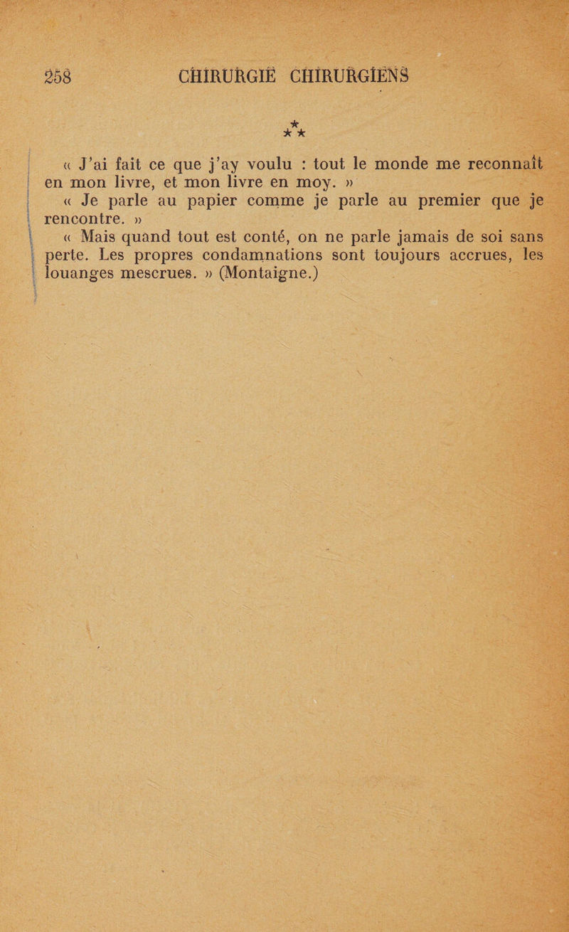 « J’ai fait ce que j’ay voulu : tout le monde me reconnaît en mon livre, et mon livre en moy. » « Je parle au papier comme je parle au premier que je rencontre. » « Mais quand tout est conté, on ne parle jamais de soi sans perte. Les propres condamnations sont toujours accrues, les louanges mescrues. » (Montaigne.)