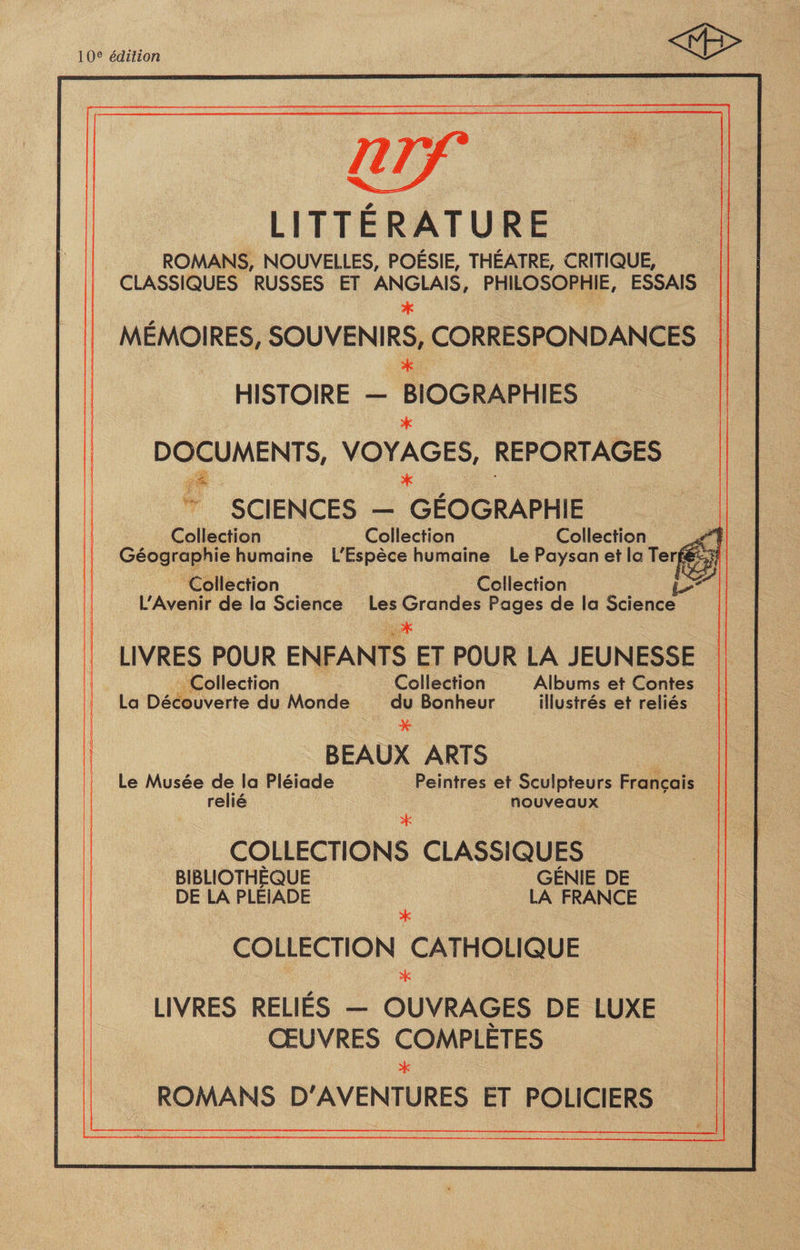 10e édition nrf LITTÉRATURE ROMANS, NOUVELLES, POÉSIE, THÉÂTRE, CRITIQUE, CLASSIQUES RUSSES ET ANGLAIS, PHILOSOPHIE, ESSAIS * MÉMOIRES, SOUVENIRS, CORRESPONDANCES * HISTOIRE - BIOGRAPHIES * DOCUMENTS, VOYAGES, REPORTAGES * SCIENCES - GÉOGRAPHIE Collection Collection Collection J* Géographie humaine L'Espèce humaine Le Paysan et la Terw&amp;j Collection Collection L'Avenir de la Science Les Grandes Pages de la Science ! v * LIVRES POUR ENFANTS ET POUR LA JEUNESSE Collection Collection Albums et Contes La Découverte du Monde du Bonheur illustrés et reliés * BEAUX ARTS Le Musée de la Pléiade Peintres et Sculpteurs Français relié nouveaux * COLLECTIONS CLASSIQUES BIBLIOTHÈQUE GÉNIE DE DE LA PLEIADE LA FRANCE * COLLECTION CATHOLIQUE * LIVRES RELIÉS - OUVRAGES DE LUXE ŒUVRES COMPLÈTES * ROMANS D'AVENTURES ET POLICIERS