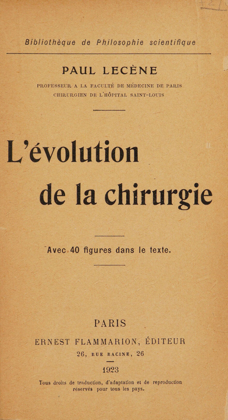 Bibliothèque de Philosophie scientifique PAUL LECÈNE PROFESSEUR A LA FACULTÉ DE MÉDECINE DE PARIS CHIRüPv-GIEN DE L'HOPITAL SAINT-LOUIS L’évolution de la chirurgie ‘Avec 40 figures dans le texte. PARIS ERNEST FLAMMARION, ÉDITEUR 26, RUE RACINE, 26 1923 Tous droits de traduction, d’adaptation et de reproduction réservés pour tous les pays.