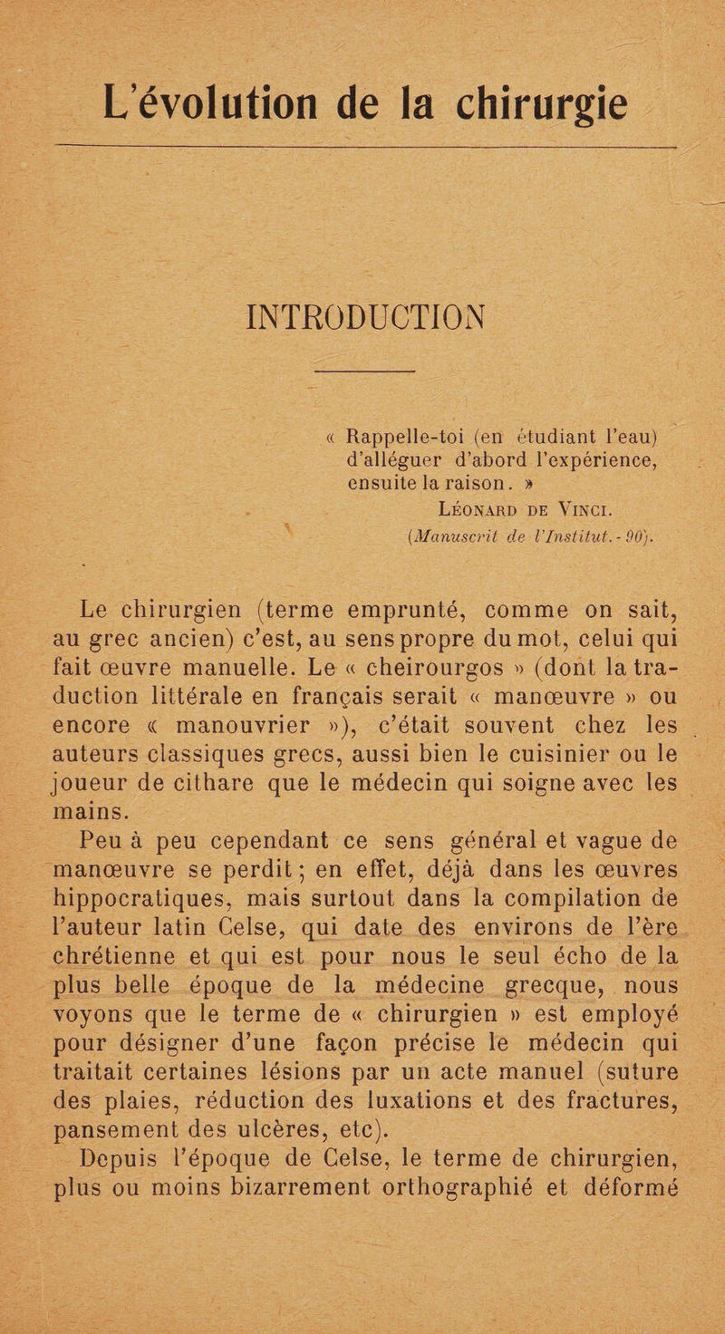 INTRODUCTION « Rappelle-toi (en étudiant l’eau) d’alléguer d’abord l’expérience, ensuite la raison. » Léonard de Vinci. (.Manuscrit de l’Institut. - 90). Le chirurgien (terme emprunté, comme on sait, au grec ancien) c’est, au sens propre du mot, celui qui fait œuvre manuelle. Le « cheirourgos » (dont la tra¬ duction littérale en français serait « manœuvre » ou encore « manouvrier »), c’était souvent chez les auteurs classiques grecs, aussi bien le cuisinier ou le joueur de cithare que le médecin qui soigne avec les mains. Peu à peu cependant ce sens général et vague de manœuvre se perdit; en effet, déjà dans les œuvres hippocratiques, mais surtout dans la compilation de l’auteur latin Celse, qui date des environs de Père chrétienne et qui est pour nous le seul écho de la plus belle époque de la médecine grecque, nous voyons que le terme de « chirurgien » est employé pour désigner d’une façon précise le médecin qui traitait certaines lésions par un acte manuel (suture des plaies, réduction des luxations et des fractures, pansement des ulcères, etc). Depuis l’époque de Celse, le terme de chirurgien, plus ou moins bizarrement orthographié et déformé
