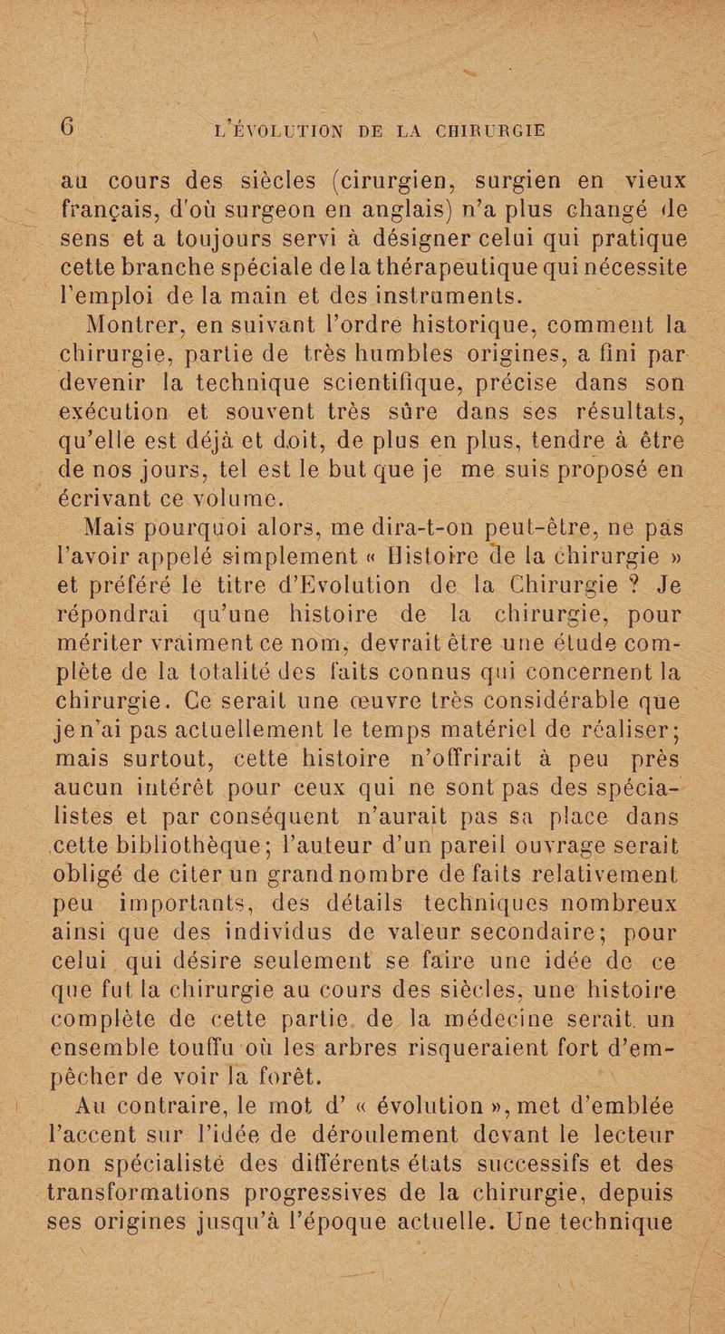 au cours des siècles (cirurgien, surgien en vieux français, d'où surgeon en anglais) n’a plus changé de sens et a toujours servi à désigner celui qui pratique cette branche spéciale de la thérapeutique qui nécessite l’emploi de la main et des instruments. Montrer, en suivant l’ordre historique, comment la chirurgie, partie de très humbles origines, a fini par devenir la technique scientifique, précise dans son exécution et souvent très sûre dans ses résultats, qu’elle est déjà et doit, de plus en plus, tendre à être de nos jours, tel est le but que je me suis proposé en écrivant ce volume. Mais pourquoi alors, me dira-t-on peut-être, ne pas l’avoir appelé simplement « Histoire (le la chirurgie » et préféré le titre d’Evolution de la Chirurgie ? Je répondrai qu’une histoire de la chirurgie, pour mériter vraiment ce nom, devrait être une étude com¬ plète de la totalité des faits connus qui concernent la chirurgie. Ce serait une œuvre très considérable que je n’ai pas actuellement le temps matériel de réaliser; mais surtout, cette histoire n’offrirait à peu près aucun intérêt pour ceux qui ne sont pas des spécia¬ listes et par conséquent n’aurait pas sa place dans cette bibliothèque; l’auteur d’un pareil ouvrage serait obligé de citer un grandnombre défaits relativement peu importants, des détails techniques nombreux ainsi que des individus de valeur secondaire; pour celui qui désire seulement se faire une idée de ce que fut la chirurgie au cours des siècles, une histoire complète de cette partie de la médecine serait, un ensemble touffu où les arbres risqueraient fort d’em¬ pêcher de voir la forêt. Au contraire, le mot d’« évolution »,met d’emblée l’accent sur l’idée de déroulement devant le lecteur non spécialiste des différents états successifs et des transformations progressives de la chirurgie, depuis ses origines jusqu’à l’époque actuelle. Une technique